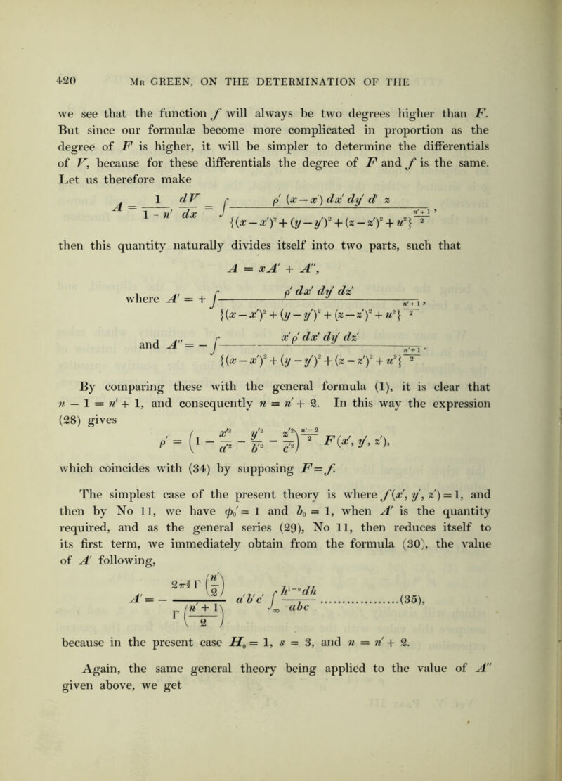we see that the function f will always be two degrees higher tlmn But since our formula become more complicated in proportion as the degree of F is higher, it will be simpler to determine the differentials of V, because for these differentials the degree of F and f is the same. I..et us therefore make A = 1 1 - n' dV dx /- p {x — x) dx dy d! n' + 1 > then this quantity naturally divides itself into two parts, such that A = xA + A\ where A — + J- and A= — J p' dx' dy dz n' + I ’ {{x-x'f-{-{y-y'f + {z-zf + u^} « x' p dx' dy dz {{x - x'f + {y- y'f A{z- z’f + \ n*+ I * By comparing these with the general formula (1), it is clear that u — 1 = n' + 1, and consequently n = n + 2. In this way the expression (28) gives r'ii 2.'2\ ”'-2 which coincides with (34) by supposing F=f. 'fhe simplest case of the present theory is where f{x!, y\z) = \, and then by No 11, we have 0o'= 1 and Z»o = 1, when A is the quantity required, and as the general series (29), No 11, then reduces itself to its first term, we immediately obtain from the formula (30), the value of A following. A = Mr (I V2 n + 1 2 ahc (35), because in the present case =1, s = 3, and n = n -|- 2. Again, the same general theory being applied to the value of A given above, we get