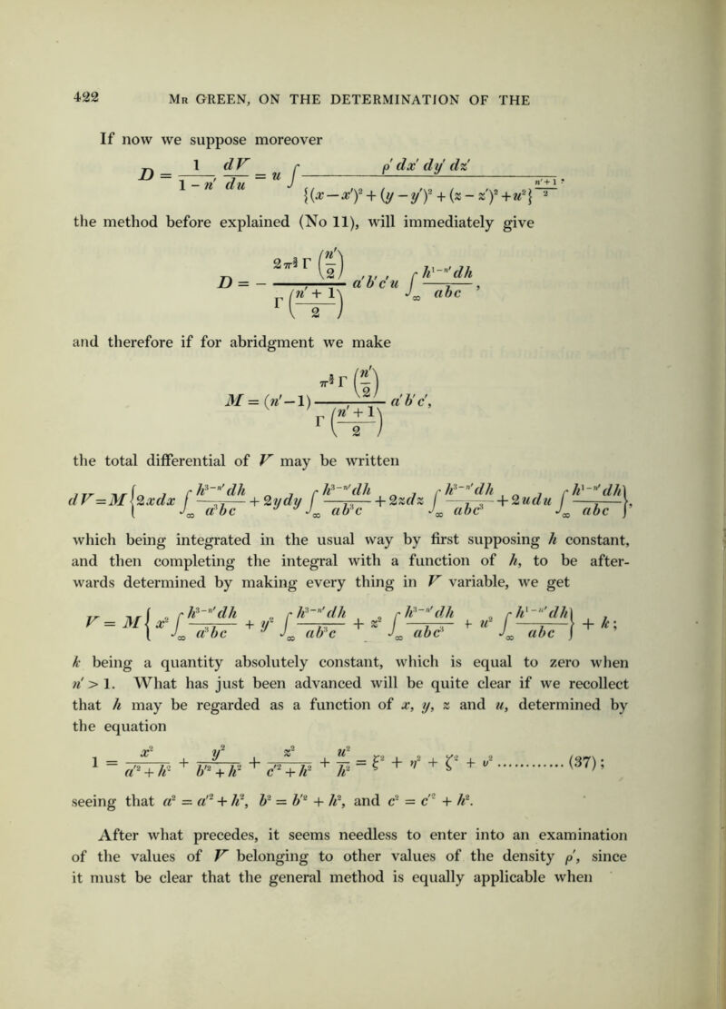 If now we suppose moreover \ dV r p dx dy d% D = \ - n' du = uf- n'+ 1 ? K^-^T + (y-yT + («-~T+«'l  the method before explained (No 11), will immediately give n = - ;—a b cu / i— n + 1\ ahc I and therefore if for abridgment we make TT f r 31 = (n'—l) ■ I') (t) f j f / ahc, the total differential of V may be written ,/r=M[^,:dx + S,jd,j + which being integrated in the usual way by first supposing h constant, and then completing the integral with a function of h, to be after- wards determined by making every thing in V variable, we get k being a quantity absolutely constant, which is equal to zero when ;^'>l. What has just been advanced will be quite clear if we recollect that h may be regarded as a function of x, y, z and u, determined by the equation 1 ^ y 1 = ■ /'o - -JO + “ + + i = r + «'* + h h'^ + c'^ + h seeing that = a'^ + 4^, b^ = //* + h^, and c* = c~ + h\ (37); After what precedes, it seems needless to enter into an examination of the values of V' belonging to other values of the density p, since it must be clear that the general method is equally applicable when