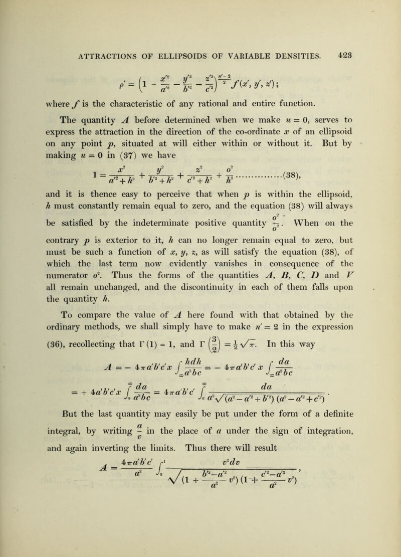 .'=(1 where f is the characteristic of any rational and entire function. The quantity A before determined when we make u = 0, serves to express the attraction in the direction of the co-ordinate x of an ellipsoid on any point p, situated at will either within or without it. But by making u =-0 in (37) we have 1 x~ + y a'^ + h^ ' + + ' It + (38), and it is thence easy to perceive that when j) is within the ellipsoid, h must constantly remain equal to zero, and the equation (38) will always o ' be satisfied by the indeterminate positive quantity ^. When on the contrary p is exterior to it, h can no longer remain equal to zero, but must be such a function of x, y, z, as will satisfy the equation (38), of which the last term now evidently vanishes in consequence of the numerator o^. Thus the forms of the quantities A, B, C, D and V all remain unchanged, and the discontinuity in each of them falls upon the quantity h. To compare the value of A here found with that obtained by the ordinary methods, we shall simply have to make n' = 2 in the expression (36), recollecting that r(l) = 1, and F TT. In this way A = — ^ira'b'c'x I = — ^iira'b'c' X f dbc = + 4ia'b'c'x f ~~ = ‘^iwa'b'c f - Ja dbc Ja da a'^ + b'^) {d-a’^ + c-) But the last quantity may easily be put under the form of a definite integral, by writing ^ in the place of a under the sign of integration, and again inverting the limits. Thus there will result ^Trdb'c r' v^dv A = / — ct^ 1 + a «