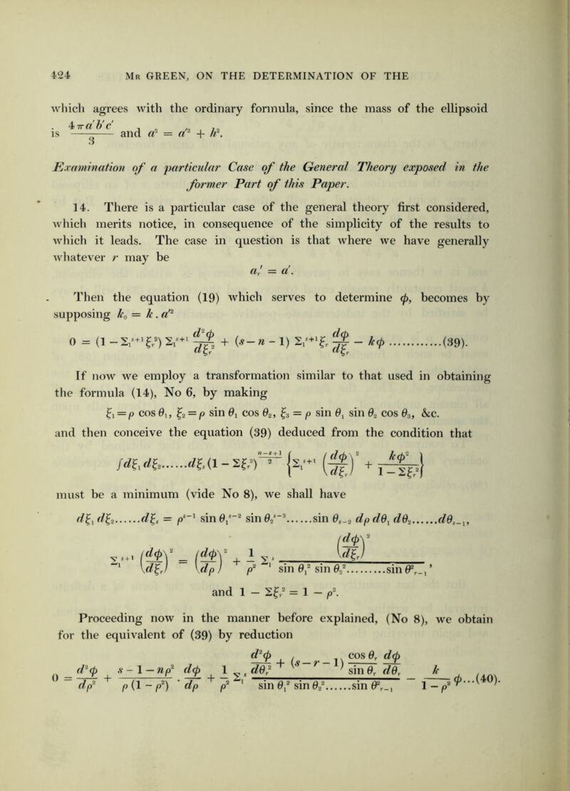 which agrees with the ordinary formula, since the mass of the ellipsoid ^Trdh'c IS 3 and «- = + h^. Kxamintttion of a particula?' Case of the General Theory exposed in the former Part of this Paper. 14. There is a particular case of the general theory first considered, which merits notice, in consequence of the simplicity of the results to wliich it leads. The case in question is that where we have generally whatever r may be a; = a. Then the equation (19) which serves to determine (p, becomes by supposing ko = k. a'^ .(39). 0 = + (.9-w-l) If )iow we employ a transformation similar to that used in obtaining the formula (14), No 6, by making ^i = P cos 9,, ^2 = p sin 9i cos ^3 = p sin sin G,> cos $3, &c. and then conceive the equation (39) deduced from the condition that {2,- (^)’ + must be a minimum (vide No 8), we shall have r/^, r/^2 d^, = .sin0,*“^ sin^z** sin 6,.2 dpdO^ dGi d0,_^, + l 4- - S* \dfj \dp} d ‘ sin 0,® sin 02* sin0*,_,’ and 1 - 2^/ = 1 - p\ Proceeding now in the manner before explained, (No 8), we obtain for the equivalent of (39) by reduction d^(p , _ . _ 1 \ cos Or d<p d^(p .V - 1 — np^ d^ 1 ^ ^ dG? ^ ^ ' sin 0, dGr h 0 = + dp^ p{l-p^) 'dp |0® ‘ sin 0,® sin 02® sin 0®^_, 1 - 10...(40).