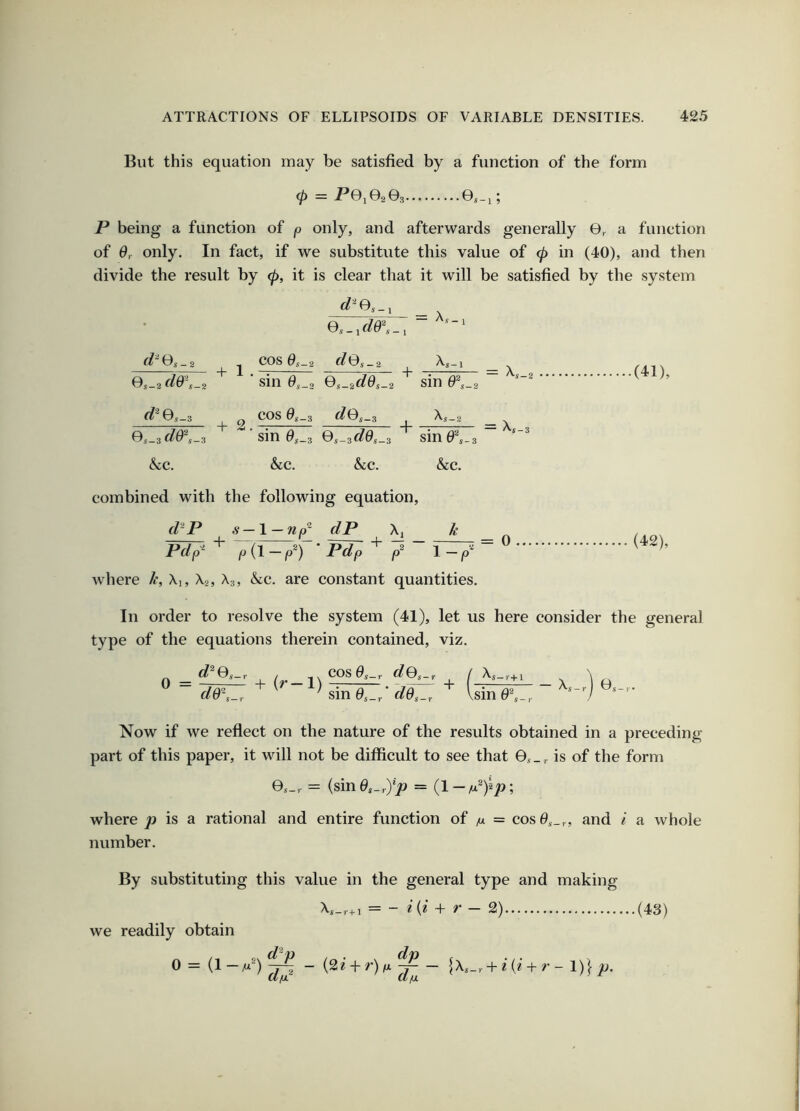 But this equation may be satisfied by a function of the form <P — jP0i0203 0s-i; P being a function of p only, and afterwards generally 0, a function of 6r only. In fact, if we substitute this value of (p in (40), and then divide the result by (p, it is clear that it will be satisfied by the system 0,,_ir/0\_i “ (l‘'Os-2 .J COS 9s-2 (lOs_2 ^s-1 ^'A'l ^ Os-2(1&\^2 ‘ sin Qs-idds-2 sin ~ ^ ’ ^0.-3 2 COS </0,-3 X,_2 _ ^,-id0'\_2 ■ sin 0s_3 0,_3G?0,_3 sine^_3 ~ &c. &c. &c. &c. combined with the following equation, d^P s—\ — np^ dP \ik pd^^ ^ ■ Pd^ 7 ~ ^ where k, Xi, Xa, X,, Ike. are constant quantities. (42), In order to resolve the system (41), let us here consider the general type of the equations therein contained, viz. d^Qs-r / COS0^_r </0s_,. dG~,_r ^ ^ sin 0s_/ + ( r+l \sin 0^ Xs — r 1 0.'i - r • Now if we reflect on the nature of the results obtained in a preceding part of this paper, it will not be difficult to see that 0,,_,. is of the form Os-r = (sin0,_,)> = where y) is a rational and entire function of m = cos0s_,, and I a whole number. By substituting this value in the general type and making we readily obtain 0=(1-M’) d^p Xs_,.+ i = - i{i ~>r r - 2) (2e + r)j(A^— \Xs-r + i{i + r- 1)} p. (43)