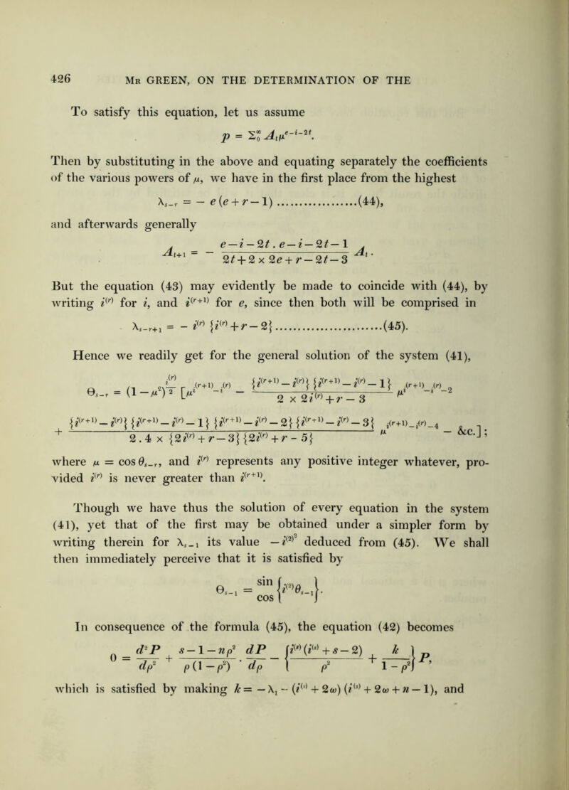 To satisfy this equation, let us assume p = Then by substituting in the above and equating separately the coefficients of the various powers of n, we have in the first place from the highest == - e{e + r-l) (44), and afterwards generally . e — i — 2t.e—i—2t—l .  “ 2^ + 2x 2e + r-2t-3 ’ But the equation (43) may evidently be made to coincide with (44), by writing for i, and for e, since then both will be comprised in i f^<'•> + r-2| (45). Hence we readily get for the general solution of the system (41), + 2 X + r — 3 - &c.]; 2.4 X {2/^'* + r — 3j {2^^'■^ + r - 5} where /u. = cos0,_r, and represents any positive integer whatever, pro- vided is never greater than Though we have thus the solution of every equation in the system (41), yet that of the first may be obtained under a simpler form by writing therein for X,_i its value deduced from (45). We shall then immediately perceive that it is satisfied by In consequence of the formula (45), the equation (42) becomes ^ f/’P s—l — np^ dP -t-^—2) k ] „  = IV  Tinyf■ 1—?—^ + w-r- which is satisfied by making — X, - (/^'*-)-2a)) (/<’>-t-2a) + « — 1), and