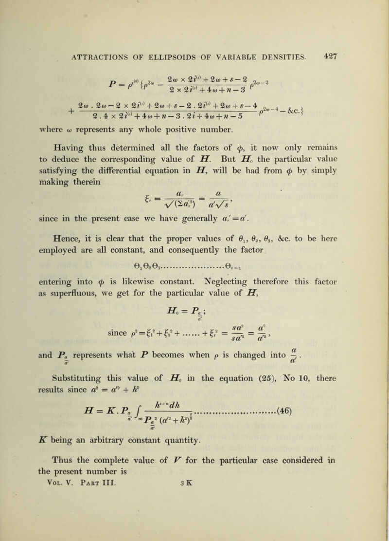P= 2ft) X 2i'‘* + 2ft) + ^ — 2 , 2 X 2^*' ^-4ft) + ?^—3 ^ + 2ft) . 2ft) — 2 X 2^''' + 2ft) + # — 2.2?'*' + 2(0 + s— 4 2.4x2 e’*'* + 4ft)4-w — 3.2*-f-4ft) + w — 5 .,20.-4 — &C.} where to represents any whole positive number. Having thus determined all the factors of tp, it now only remains to deduce the corresponding value of H. But Ho the particular value satisfying the differential equation in H, will be had from (p by simply making therein r _ CLr a since in the present case we have generally Hence, it is clear that the proper values of 6^, 62, 83, &cc. to be here employed are all constant, and consequently the factor 01©2 03 ©S-l entering into (p is likewise constant. Neglecting therefore this factor as superfluous, we get for the particular value of H, Ho = Pa_; a' since + + sa^ _ sa'^ a'^ ’ and Pa represents what P becomes when p is changed into —,. a Substituting this value of Ho in the equation (25), No 10, there results since o* = + P H=K.Pa f , (46) a' K being an arbitrary constant quantity. Thus the complete value of V for the particular case considered in the present number is VoL. V. Paet III. sK