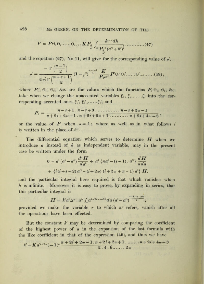 Pe.e, Q,.,.KPa_J k-^dJi ■(47) »P„- {d^ + df a' and the equation (27), No 11, will give for the corresponding value of p, n — 1'^ TTTITTT ®'- 2-«l where P/, 0/, Oj, &c. are the values which the functions P, 0i, 0a, &c. take when we change the unaccented variables ^i, into the cor- responding accented ones and P. = W-^-fl .TI — S + 3 71 —S ■{-2(0-1 7^-^• 2e + 2w — 1 . w + 2i+ 2w + 1 n -\-2i + 4-w — 3’ or the value of P when |0 = 1 ; where as well as in wliat follows I is written in the place of ?***. The differential equation which serves to determine H when we introduce a instead of k as independent variable, may in the present case be written under the form 0 = d (d — d^) ^^ + d 1 — (^ — 1). dH ^ ' ad ada + I? (z -{-5 — 2) fl ^ — (z 2(t)) (?' -j- 2w + n — 1) d^ Hf and the particular integral here required is that which vanishes when h is infinite. IMoreover it is easy to prove, by expanding in series, that this particular integral is H = //«'A . 2 . provided we make the variable r to which A refers, vanish after all the operations have been effected. But the constant // may be determined by comparing the coefficient of the highest power of a in the expansion of the last formula with the like coefficient in that of the expression (46), and thus we have /<•' = AV‘+2“-(_i)“ n + 2e + 2w — 1. n + 2e + 2£t) +1 w + 2/ + 4w— 3 2.4.6 2w