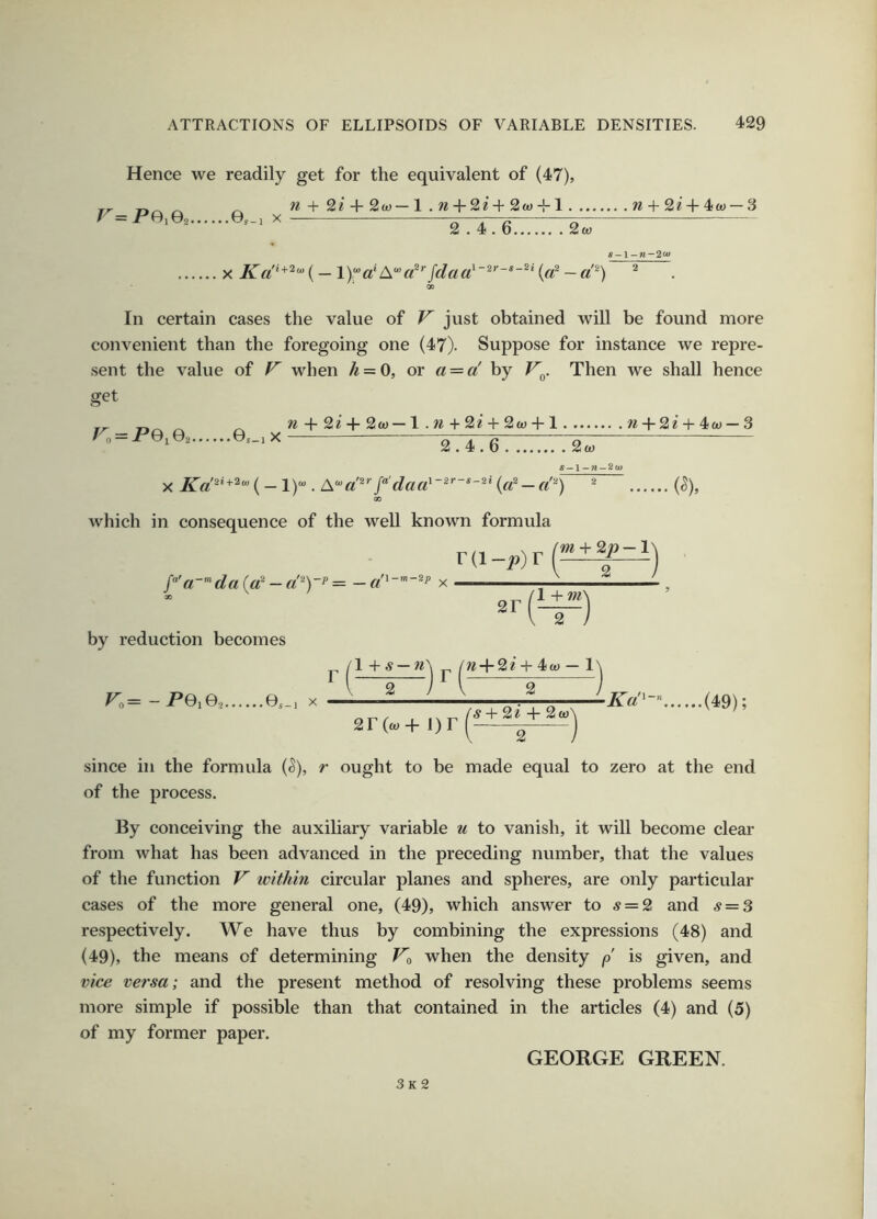 Hence we readily get for the equivalent of (47), r=pe.eo e,_, x n + + 2w—l .w + 2i-t-2w-M w + 2^^-4w — 3 2.4.6 2< X — 1)a* A*«*’■/</«a s-1 -n-2<u l-2r~s-2i / {a^ — d^) In certain cases the value of V just obtained will be found more convenient than the foregoing one (47). Suppose for instance we repre- sent the value of V when /^ = 0, or a = d by V^. Then we shall hence get = P0i©2 ©s_l X w -f 2? -F 2a) — 1. w + 2^ + 2w -f 1 w-F2e + 4a) — 3 X (— I)*. A’d^''/‘'dad' 2.4.6 2a) S-l ~n-2u> {d — d'^) which in consequence of the well known formula ra_^)r(£±f^) a~'^da{d — d'^Y^ ~ — x so by reduction becomes V,= -PGiG^ e.-i X 2r j, ,1 + ^ —+ 4i(t} — 1 2 2 2r(a)+ i)r ^ + 2* -F 2a) 2 Kd^-” (49); since in the formula (^), r ought to be made equal to zero at the end of the process. By conceiving the auxiliary variable u to vanish, it will become clear from what has been advanced in the preceding number, that the values of the function V within circular planes and spheres, are only particular cases of the more general one, (49), which answer to 5 = 2 and 5 = 3 respectively. We have thus by combining the expressions (48) and (49), the means of determining when the density p is given, and vice versa; and the present method of resolving these problems seems more simple if possible than that contained in the articles (4) and (5) of my former paper. GEORGE GREEN. 3k2