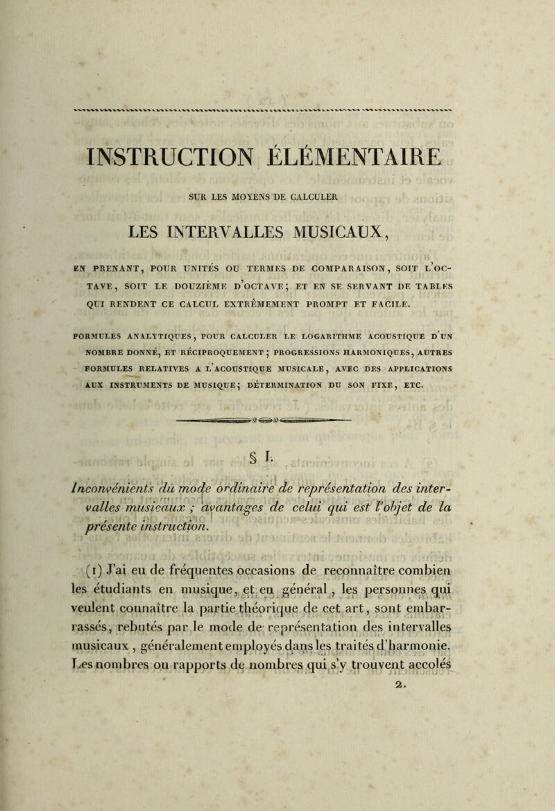 VMVVWVt INSTRUCTION ÉLÉMENTAIRE SUR LES MOYENS DE GALCULER LES INTERVALLES MUSICAUX, ' «* . ' ' . 1 i EN PRENANT, POUR UNITÉS OU TERMES DE COMPARAISON, SOIT l’oC- TAVE, SOIT LE DOUZIÈME d’oCTAVE; ET EN SE SERVANT DE TABLES QUI RENDENT CE CALCUL EXTREMEMENT PROMPT ET FACILE. FORMULES ANALYTIQUES, POUR CALCULER LE LOGARITHME ACOUSTIQUE DÜN NOMBRE DONNÉ, ET RECIPROQUEMENT; PROGRESSIONS HARMONIQUES, AUTRES FORMULES RELATIVES A L ACOUSTIQUE MUSICALE, AVEC DES APPLICATIONS AUX INSTRUMENTS DE MUSIQUE; DETERMINATION DU SON FIXE, ETC. S I. Inconvénients du mode ordinaire de représentation des inter- * ( valles musicaux ; avantages de celui qui est présente instruction. (i) J’ai eu de fréquentes occasions de reconnaître combien les étudiants en musique, et en général , les personnes qui veulent connaître la partie théorique de cet art, sont embar- rassés, rebutés par le mode de représentation des intervalles musicaux , généralement employés dans les traités d’harmonie. Les nombres ou rapports de nombres qui s’y trouvent accolés l’objet de la 2.