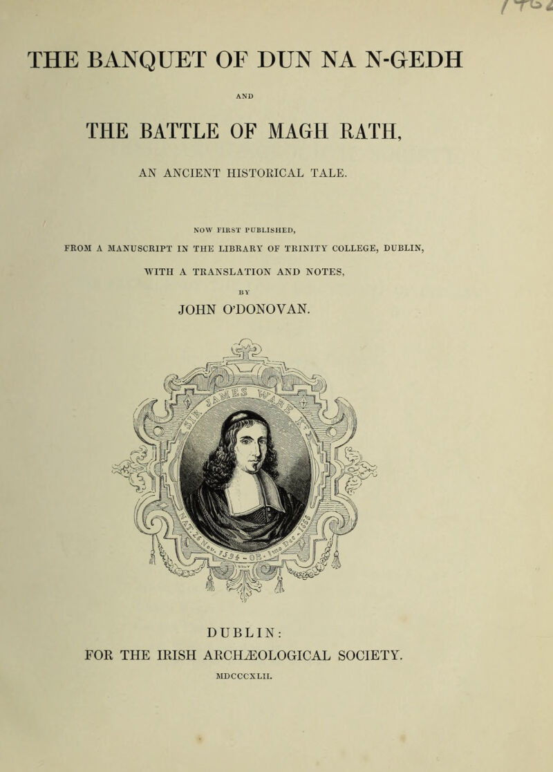 THE BANQUET OF DUN NA N-GEDH AND THE BATTLE OF MAGH RATH, AN ANCIENT HISTORICAL TALE. NOW FIRST PUBLISHED, FROM A MANUSCRIPT IN THE LIBRARY OF TRINITY COLLEGE, DUBLIN, WITH A TRANSLATION AND NOTES, BV JOHN O’DONOVAN. DUBLIN: FOR THE IRISH ARCHAEOLOGICAL SOCIETY. MDCCCXLII.