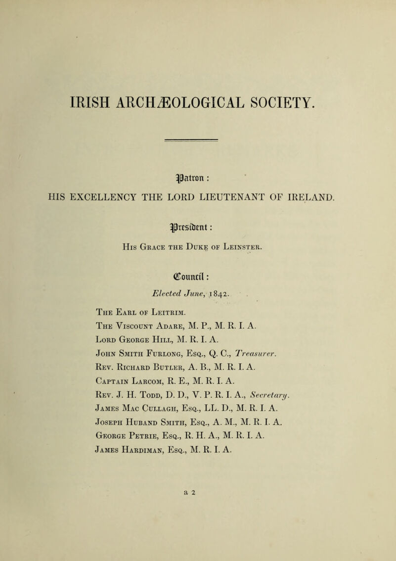 IRISH ARCHAEOLOGICAL SOCIETY. patron: HIS EXCELLENCY THE LORD LIEUTENANT OF IRELAND. ^resilient: His Grace the Duke of Leinster. Council: Elected June, 1842. The Earl of Leitrim. The Viscount Adare, M. P., M. R. I. A. Lord George Hill, M. R. I. A. John Smith Furlong, Esq., Q. C., Treasurer. Rev. Richard Butler, A. B., M. R. I. A. Captain Larcom, R. E., M. R. I. A. Rev. J. H. Todd, D. D., V. P. R. I. A., Secretary. James Mac Cullagh, Esq., LL. D., M. R. I. A. Joseph Huband Smith, Esq., A. M., M. R. I. A. George Petrie, Esq., R. H. A., M. R. I. A.