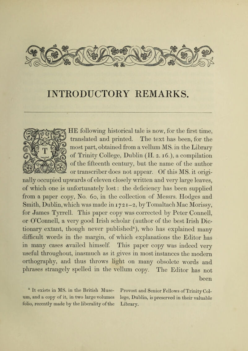 HE following historical tale is now, for the first time, translated and printed. The text has been, for the most part, obtained from a vellum MS. in the Library of Trinity College, Dublin (H. 2. 16.), a compilation of the fifteenth century, but the name of the author or transcriber does not appear. Of this MS. it origi- nally occupied upwards of eleven closely written and very large leaves, of which one is unfortunately lost: the deficiency has been supplied from a paper copy, No. 60, in the collection of Messrs. Hodges and Smith, Dublin, which was made in 17 21 -2, by Tomaltach Mac Morissy, for James Tyrrell. This paper copy was corrected by Peter Connell, or O’Connell, a very good Irish scholar (author of the best Irish Dic- tionary extant, though never published1), who has explained many difficult words in the margin, of which explanations the Editor has in many cases availed himself. This paper copy was indeed very useful throughout, inasmuch as it gives in most instances the modern orthography, and thus throws light on many obsolete words and phrases strangely spelled in the vellum copy. The Editor has not been a It exists in MS. in the British Muse- Provost and Senior Fellows of Trinity Col- um, and a copy of it, in two large volumes lege, Dublin, is preserved in their valuable folio, recently made by the liberality of the Library.