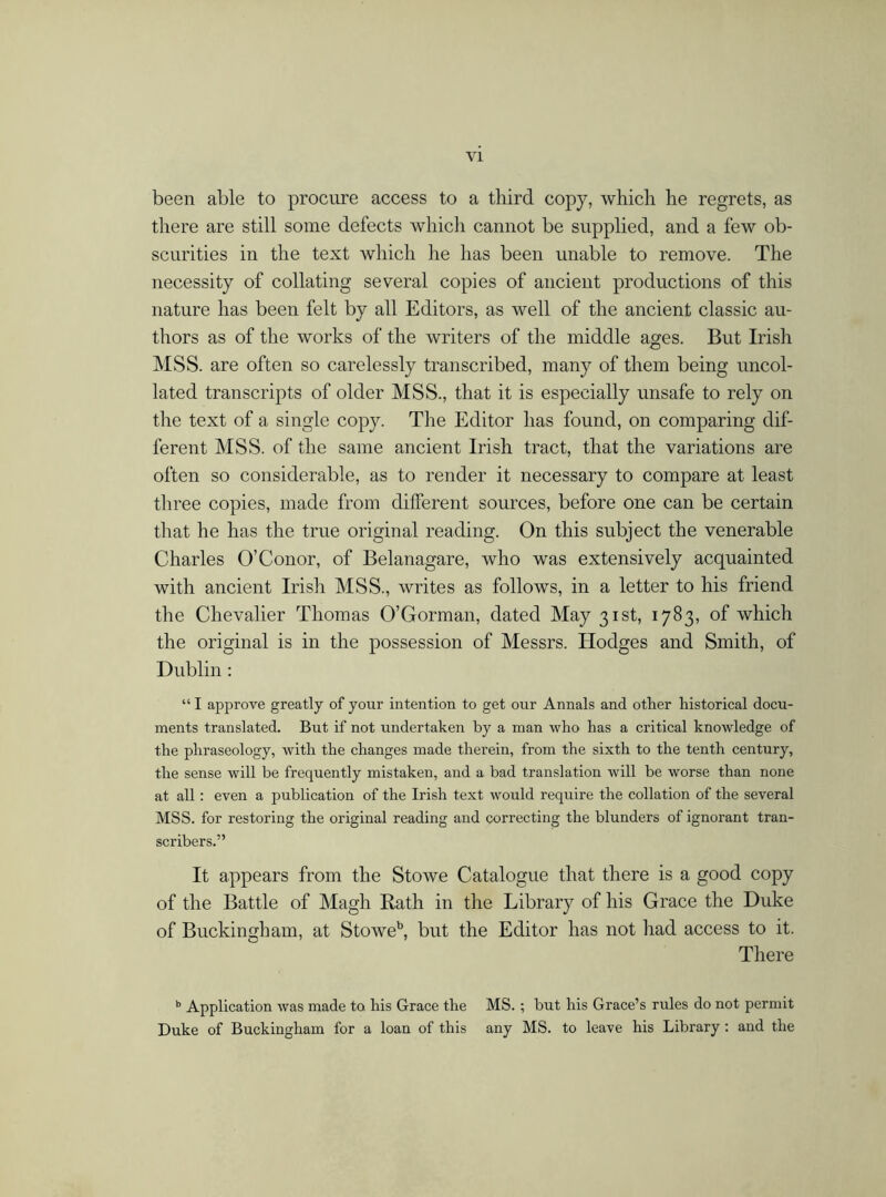 been able to procure access to a third copy, which he regrets, as there are still some defects which cannot be supplied, and a few ob- scurities in the text which he has been unable to remove. The necessity of collating several copies of ancient productions of this nature has been felt by all Editors, as well of the ancient classic au- thors as of the works of the writers of the middle ages. But Irish MSS. are often so carelessly transcribed, many of them being uncol- lated transcripts of older MSS., that it is especially unsafe to rely on the text of a single copy. The Editor has found, on comparing dif- ferent MSS. of the same ancient Irish tract, that the variations are often so considerable, as to render it necessary to compare at least three copies, made from different sources, before one can be certain that he has the true original reading. On this subject the venerable Charles O’Conor, of Belanagare, who was extensively acquainted with ancient Irish MSS., writes as follows, in a letter to his friend the Chevalier Thomas O’Gorman, dated May 31st, 1783, of which the original is in the possession of Messrs. Hodges and Smith, of Dublin : “ I approve greatly of your intention to get our Annals and other historical docu- ments translated. But if not undertaken by a man who has a critical knowledge of the phraseology, with the changes made therein, from the sixth to the tenth century, the sense will be frequently mistaken, and a bad translation will be worse than none at all: even a publication of the Irish text would require the collation of the several MSS. for restoring the original reading and correcting the blunders of ignorant tran- scribers.” It appears from the Stowe Catalogue that there is a good copy of the Battle of Magh Bath in the Library of his Grace the Duke of Buckingham, at Stoweb, but the Editor has not had access to it. There b Application was made to his Grace the MS.; but his Grace’s rules do not permit Duke of Buckingham for a loan of this any MS. to leave his Library : and the