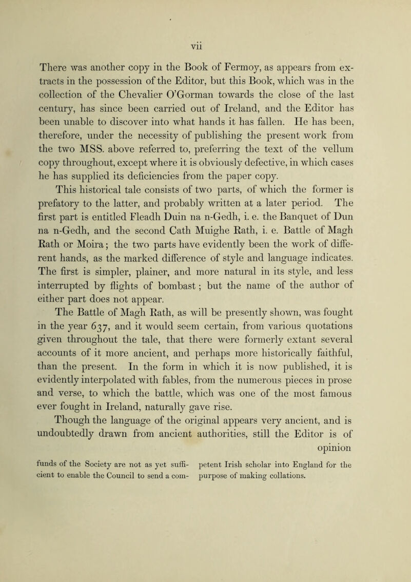 There was another copy in the Book of Fermoy, as appears from ex- tracts in the possession of the Editor, but this Book, which was in the collection of the Chevalier O’Gorman towards the close of the last century, has since been carried out of Ireland, and the Editor has been unable to discover into what hands it has fallen. He has been, therefore, under the necessity of publishing the present work from the two MSS. above referred to, preferring the text of the vellum copy throughout, except where it is obviously defective, in which cases he has supplied its deficiencies from the paper copy. This historical tale consists of two parts, of which the former is prefatory to the latter, and probably written at a later period. The first part is entitled Fleadli Duin na n-Gedh, i. e. the Banquet of Dun na n-Gedh, and the second Cath Muighe Rath, i. e. Battle of Magh Rath or Moira; the two parts have evidently been the work of diffe- rent hands, as the marked difference of style and language indicates. The first is simpler, plainer, and more natural in its style, and less interrupted by flights of bombast; but the name of the author of either part does not appear. The Battle of Magh Rath, as will be presently shown, was fought in the year 637, and it would seem certain, from various quotations given throughout the tale, that there were formerly extant several accounts of it more ancient, and perhaps more historically faithful, than the present. In the form in which it is now published, it is evidently interpolated with fables, from the numerous pieces in prose and verse, to which the battle, which was one of the most famous ever fought in Ireland, naturally gave rise. Though the language of the original appears very ancient, and is undoubtedly drawn from ancient authorities, still the Editor is of opinion funds of the Society are not as yet suffi- petent Irish scholar into England for the cient to enable the Council to send a com- purpose of making collations.