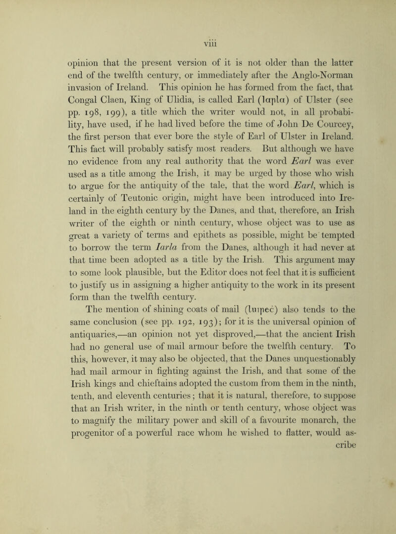 opinion that the present version of it is not older than the latter end of the twelfth century, or immediately after the Anglo-Norman invasion of Ireland. This opinion he has formed from the fact, that Congal Claen, King of Ulidia, is called Earl (lapla) of Ulster (see pp. 198, 199), a title which the writer would not, in all probabi- lity, have used, if he had lived before the time of John De Courcey, the first person that ever bore the style of Earl of Ulster in Ireland. This fact will probably satisfy most readers. But although we have no evidence from any real authority that the word Earl was ever used as a title among the Irish, it may be urged by those who wish to argue for the antiquity of the tale, that the word Earl, which is certainly of Teutonic origin, might have been introduced into Ire- land in the eighth century by the Danes, and that, therefore, an Irish writer of the eighth or ninth century, whose object was to use as great a variety of terms and epithets as possible, might be'tempted to borrow the term Iarla from the Danes, although it had never at that time been adopted as a title by the Irish. This argument may to some look plausible, but the Editor does not feel that it is sufficient to justify us in assigning a higher antiquity to the work in its present form than the twelfth century. The mention of shining coats of mail (Uiqiec) also tends to the same conclusion (see pp. 192, 193); for it is the universal opinion of antiquaries,—an opinion not yet disproved,—that the ancient Irish had no general use of mail armour before the twelfth century. To this, however, it may also be objected, that the Danes unquestionably had mail armour in fighting against the Irish, and that some of the Irish kings and chieftains adopted the custom from them in the ninth, tenth, and eleventh centuries; that it is natural, therefore, to suppose that an Irish writer, in the ninth or tenth century, whose object was to magnify the military power and skill of a favourite monarch, the progenitor of a powerful race whom he wished to flatter, would as- cribe