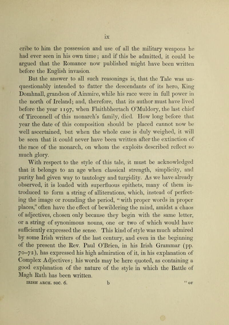 cribe to him the possession and use of all the military weapons he had ever seen in his own time; and if this be admitted, it could be argued that the Romance now published might have been written before the English invasion. But the answer to all such reasonings is, that the Tale was un- questionably intended to flatter the descendants of its hero, King Domhnall, grandson of Ainmire, while his race were in full power in the north of Ireland; and, therefore, that its author must have lived before the year 1197, when Flaithbhertach O’Muldory, the last chief of Tirconnell of this monarch’s family, died. How long before that year the date of this composition should be placed cannot now be well ascertained, but when the whole case is duly weighed, it will be seen that it could never have been written after the extinction of the race of the monarch, on whom the exploits described reflect so much glory. With respect to the style of this tale, it must be acknowledged that it belongs to an age when classical strength, simplicity, and purity had given way to tautology and turgidity. As we have already observed, it is loaded with superfluous epithets, many of them in- troduced to form a string of alliterations, which, instead of perfect- ing the image or rounding the period, “ with proper words in proper places,” often have the effect of bewildering the mind, amidst a chaos of adjectives, chosen only because they begin with the same letter, or a string of synonimous nouns, one or two of which would have sufficiently expressed the sense. This kind of style was much admired by some Irish writers of the last century, and even in the beginning of the present the Rev. Paul O’Brien, in his Irish Grammar (pp. 70-72), has expressed his high admiration of it, in his explanation of Complex Adjectives; his words may be here quoted, as containing a good explanation of the nature of the style in which the Battle of Magh Rath has been written. IRISH ARCH. SOC. 6. b “ OF