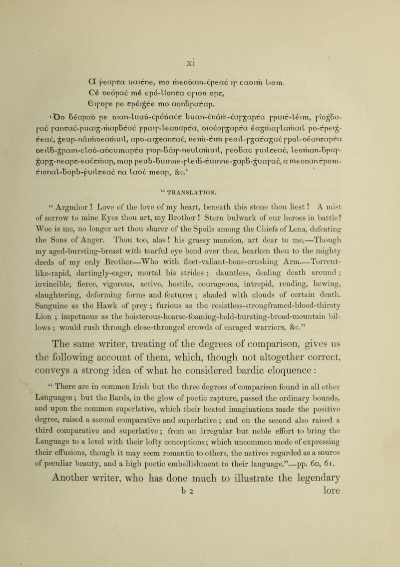 G peapca uuirne, mo rheooain-cpeac ip caoim liom. Cé oeópac mé cpó-líonca cpion opc, Gipope pe rpéijre mo aonbpacap. ‘t>o béapaó pe Dian-luaó-cpóóacc buan-cnárh-capjapca ppuic-létm, píojba- pac pancac-puaij-mapbrac ppaip-leaoapra, oiocopjapca éajriiaplnmail po-rpeij- reac, jeup-náimoearhuil, apo-aijeancac, neim-cim peoil-pjacajacppol-oéancapra oeilb-jpain-cloó-aócumapéa piop-báip-neulamuil, peobac puilceac, leoman-bpap- ^apj-neapc-eacriiiup, map peub-bumne-pleib-cumne-japb-juapac, a meooanrpom- rional-bopb-puilceac na laoc meap, &c.’ “ TRANSLATION. “ Argmhor ! Love of the love of my heart, beneath this stone thou liest! A mist of sorrow to mine Eyes thou art, my Brother ! Stern bulwark of our heroes in battle! Woe is me, no longer art thou sharer of the Spoils among the Chiefs of Lena, defeating the Sons of Anger. Thou too, alas! his grassy mansion, art dear to me,—Though my aged-bursting-breast with tearful eye bend over thee, hearken thou to the mighty deeds of my only Brother—Who with fleet-valiant-bone-crushing Arm.—Torrent- like-rapid, dartingly-eager, mortal his strides ; dauntless, dealing death around; invincible, fierce, vigorous, active, hostile, courageous, intrepid, rending, hewing, slaughtering, deforming forms and features ; shaded with clouds of certain death. Sanguine as the Hawk of prey ; furious as the resistless-strongframed-blood-thirsty Lion ; impetuous as the boisterous-hoarse-foaming-bold-bursting-broad-mountain bil- lows ; would rush through close-thronged crowds of enraged warriors, &c.” The same writer, treating of the degrees of comparison, gives us the following account of them, which, though not altogether correct, conveys a strong idea of what he considered bardic eloquence : “ There are in common Irish but the three degrees of comparison found in all other Languages ; but the Bards, in the glow of poetic rapture, passed the ordinary bounds, and upon the common superlative, which their heated imaginations made the positive degree, raised a second comparative and superlative; and on the second also raised a third comparative and superlative; from an irregular but noble effort to bring the Language to a level with their lofty conceptions; which uncommon mode of expressing their effusions, though it may seem romantic to others, the natives regarded as a source of peculiar beauty, and a high poetic embellishment to their language.”—pp. 60, 61. Another writer, who has done much to illustrate the legendary b 2 lore