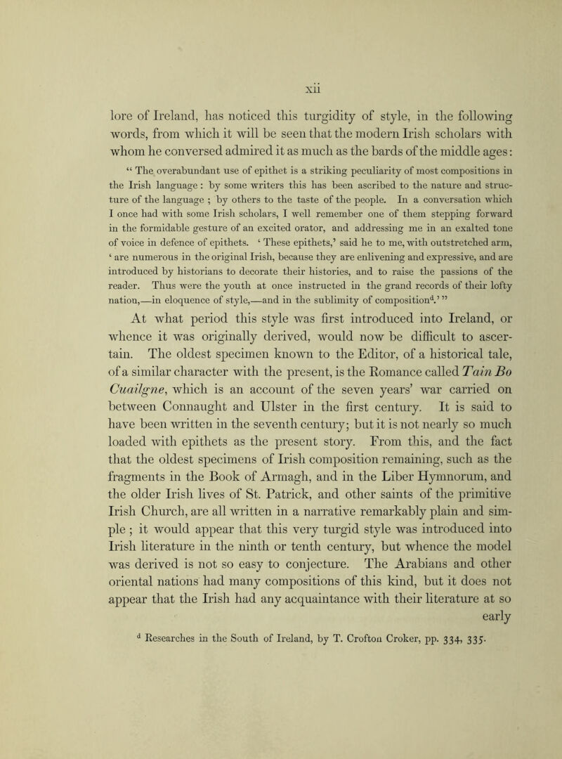 lore of Ireland, has noticed this turgidity of style, in the following words, from which it will be seen that the modern Irish scholars with whom he conversed admired it as much as the bards of the middle ages: “ The overabundant use of epithet is a striking peculiarity of most compositions in the Irish language: by some writers this has been ascribed to the nature and struc- ture of the language ; by others to the taste of the people. In a conversation which I once had with some Irish scholars, I well remember one of them stepping forward in the formidable gesture of an excited orator, and addressing me in an exalted tone of voice in defence of epithets. ‘ These epithets,’ said he to me, with outstretched arm, ‘ are numerous in the original Irish, because they are enlivening and expressive, and are introduced by historians to decorate their histories, and to raise the passions of the reader. Thus were the youth at once instructed in the grand records of their lofty nation,—in eloquence of style,—and in the sublimity of composition^’ ” At what period this style was first introduced into Ireland, or whence it was originally derived, would now be difficult to ascer- tain. The oldest specimen known to the Editor, of a historical tale, of a similar character with the present, is the Romance called Tain Bo Cuaifgne, which is an account of the seven years’ war carried on between Connaught and Ulster in the first century. It is said to have been written in the seventh century; but it is not nearly so much loaded with epithets as the present story. From this, and the fact that the oldest specimens of Irish composition remaining, such as the fragments in the Book of Armagh, and in the Liber Hymnorum, and the older Irish lives of St. Patrick, and other saints of the primitive Irish Church, are all written in a narrative remarkably plain and sim- ple ; it would appear that this very turgid style was introduced into Irish literature in the ninth or tenth century, but whence the model was derived is not so easy to conjecture. The Arabians and other oriental nations had many compositions of this kind, but it does not appear that the Irish had any acquaintance with their literature at so early d Researches in the South of Ireland, by T. Crofton Croker, pp. 334, 335.