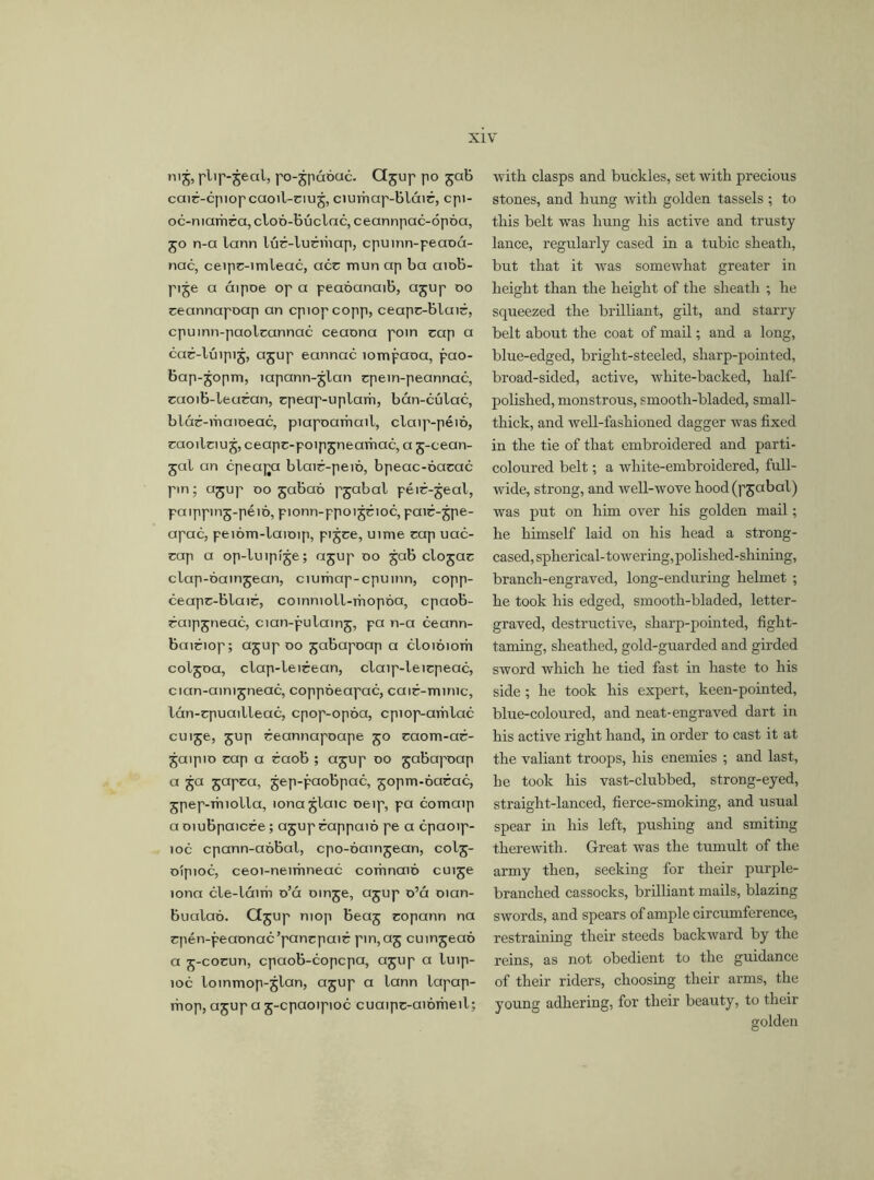 nij, plip-jeal, po-jpáóuc. Gjup po jab caié-cpiopcaoil-ciu j, ciumap-blcnr, cpi- oc-mamra, cloó-búclac, ceannpac-ópóa, 50 n-a lann lúr-luéiúap, cpuinn-peaoá- nac, ceipc-imleac, acc mun ap ba aiob- pije a áipoe op a peaóanaib, ajup oo ceannapoap an cpiopcopp, ceapc-bluié, cpuinn-paolcannac ceaona poin cap a cac-lújpij, ajup eannac íompaoa, pao- bap-jopm, iapann-jlan cpetn-peannac, caoib-leucan, cpeap-uplarii, bán-cúlac, blár-maioeac, piapoarhail, claip-péió, caoilciu j, ceapc-poip jneamac, a j-cean- jal an cpeajxi blair-peió, bpeac-oacac pm; ajup oo jabaó pjabal péir-jeal, paippinj-péio, pionn-ppoi jcioc, pair-jpe- apac, peióm-laioip, pi jce, uime cap uac- cap a op-luipije; ajup oo jab clojac clap-óainjean, ciumap-cpuinn, copp- ceapc-blaic, coinnioll-mopóa, cpaob- caipjneac, cian-pulainj, pa n-a ceann- baiciop; ajup oo jabapoap a cloioiorh coljoa, clap-leicean, claip-leicpeac, cian-aintjneac, coppóeapac, caic-mimc, lán-cpuailleac, cpop-opoa, cpiop-amlac cuije, jup ceannapoape jo caom-ac- jaipio cap a caob ; ajup oo jabapoap a ja japca, jep-paobpac, jopm-óacac, jpep-rniolla, lona jlaic oeip, pa comaip a oiubpaicce; ajup cappaió pe a cpaoip- 10c cpann-aóbal, cpo-oamjean, colj- oipioc, ceoi-neirnneac corrmaio cuije íona cle-láim o’á oinje, ajup o’á oian- bualaó. Cijup mop beaj copann na cpén-peaonac’pcmcpaic pm,aj cuinjeaó a j-cocun, cpaob-copcpa, ajup a luip- ioc loinmop-jlan, ajup a lann lapap- mop, ajup a j-cpaoipioc cuaipc-aiomeil; with clasps and buckles, set with precious stones, and hung with golden tassels; to this belt was hung his active and trusty lance, regularly cased in a tubic sheath, but that it was somewhat greater in height than the height of the sheath ; he squeezed the brilliant, gilt, and starry belt about the coat of mail; and a long, blue-edged, bright-steeled, sharp-pointed, broad-sided, active, white-backed, half- polished, monstrous, smooth-bladed, small- thick, and well-fashioned dagger was fixed in the tie of that embroidered and parti- coloured belt; a white-embroidered, full- wide, strong, and well-wove hood (pjabal) was put on him over his golden mail; he himself laid on his head a strong- cased, spherical-towering,polished-shining, branch-engraved, long-enduring helmet ; he took his edged, smooth-bladed, letter- graved, destructive, sharp-pointed, fight- taming, sheathed, gold-guarded and girded sword which he tied fast in haste to his side; he took his expert, keen-pointed, blue-coloured, and neat-engraved dart in his active right hand, in order to cast it at the valiant troops, his enemies ; and last, he took his vast-clubbed, strong-eyed, straight-lanced, fierce-smoking, and usual spear in his left, pushing and smiting therewith. Great was the tumult of the army then, seeking for their purple- branched cassocks, brilliant mails, blazing swords, and spears of ample circumference, restraining their steeds backward by the reins, as not obedient to the guidance of their riders, choosing their arms, the young adhering, for their beauty, to their golden