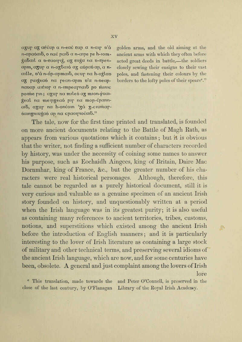 ajup aj accup a n-eac cap a n-aip o’á n-apaóaib, o nac paib a n-aipe pe h-iom- jabail a o-caoipij, aj coja na o-cpen- apm, agup a n-ojbaió aj aópaó ap, a n- aille, o’á n-óp-apmaib, ocup na h-ojlao as ru'5eQó na rean'arm °’a ^-oeap- naoap aiciop a n-impeapnaib po rhimc poirhe pin; ajup na mileo aj mion-puai- jeal na meipjeao pip na mop-cpann- aib, ajup na h-oncoin ’já j-ciumap- óuingmujaó ap na cpaoipiocaib.” golden arms, and the old aiming at the ancient arms with which they often before acted great deeds in battle,—the soldiers closely sewing their ensigns to their vast poles, and fastening their colours by the borders to the lofty poles of their spearse.” The tale, now for the first time printed and translated, is founded on more ancient documents relating to the Battle of Magh Rath, as appears from various quotations which it contains; but it is obvious that the writer, not finding a sufficient number of characters recorded by history, was under the necessity of coining some names to answer his purpose, such as Eochaidh Aingces, king of Britain, Daire Mac Dornmhar, king of France, &c., but the greater number of his cha- racters were real historical personages. Although, therefore, this tale cannot be regarded as a purely historical document, still it is very curious and valuable as a genuine specimen of an ancient Irish story founded on history, and unquestionably written at a period when the Irish language was in its greatest purity; it is also useful as containing many references to ancient territories, tribes, customs, notions, and superstitions which existed among the ancient Irish before the introduction of English manners; and it is particularly interesting to the lover of Irish literature as containing a large stock of military and other technical terms, and preserving several idioms of the ancient Irish language, which are now, and for some centuries have been, obsolete. A general and just complaint among the lovers of Irish lore e Tins translation, made towards the and Peter O’Connell, is preserved in the close of the last century, by O’Flanagan Library of the Royal Irish Academy.