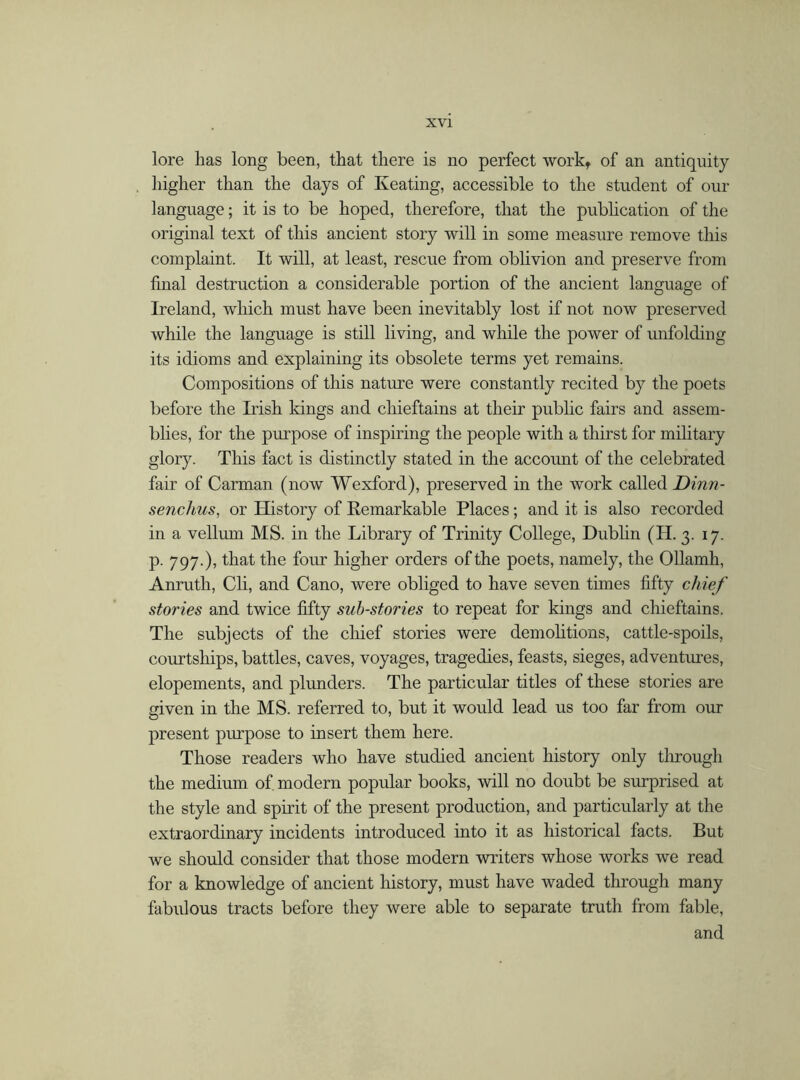 lore has long been, that there is no perfect work, of an antiquity higher than the days of Keating, accessible to the student of our language; it is to be hoped, therefore, that the publication of the original text of this ancient story will in some measure remove this complaint. It will, at least, rescue from oblivion and preserve from final destruction a considerable portion of the ancient language of Ireland, which must have been inevitably lost if not now preserved while the language is still living, and while the power of unfolding its idioms and explaining its obsolete terms yet remains. Compositions of this nature were constantly recited by the poets before the Irish kings and chieftains at their public fairs and assem- blies, for the purpose of inspiring the people with a thirst for military glory. This fact is distinctly stated in the account of the celebrated fair of Carman (now Wexford), preserved in the work called Dinn- senchus, or History of Remarkable Places; and it is also recorded in a vellum MS. in the Library of Trinity College, Dublin (H. 3. 17. p. 797.), that the four higher orders of the poets, namely, the Ollamh, Anruth, Cli, and Cano, were obliged to have seven times fifty chief stories and twice fifty sub-stories to repeat for kings and chieftains. The subjects of the chief stories were demolitions, cattle-spoils, courtships, battles, caves, voyages, tragedies, feasts, sieges, adventures, elopements, and plunders. The particular titles of these stories are given in the MS. referred to, but it would lead us too far from our present purpose to insert them here. Those readers who have studied ancient history only through the medium of modern popular books, will no doubt be surprised at the style and spirit of the present production, and particularly at the extraordinary incidents introduced into it as historical facts. But we should consider that those modern writers whose works we read for a knowledge of ancient history, must have waded through many fabulous tracts before they were able to separate truth from fable, and