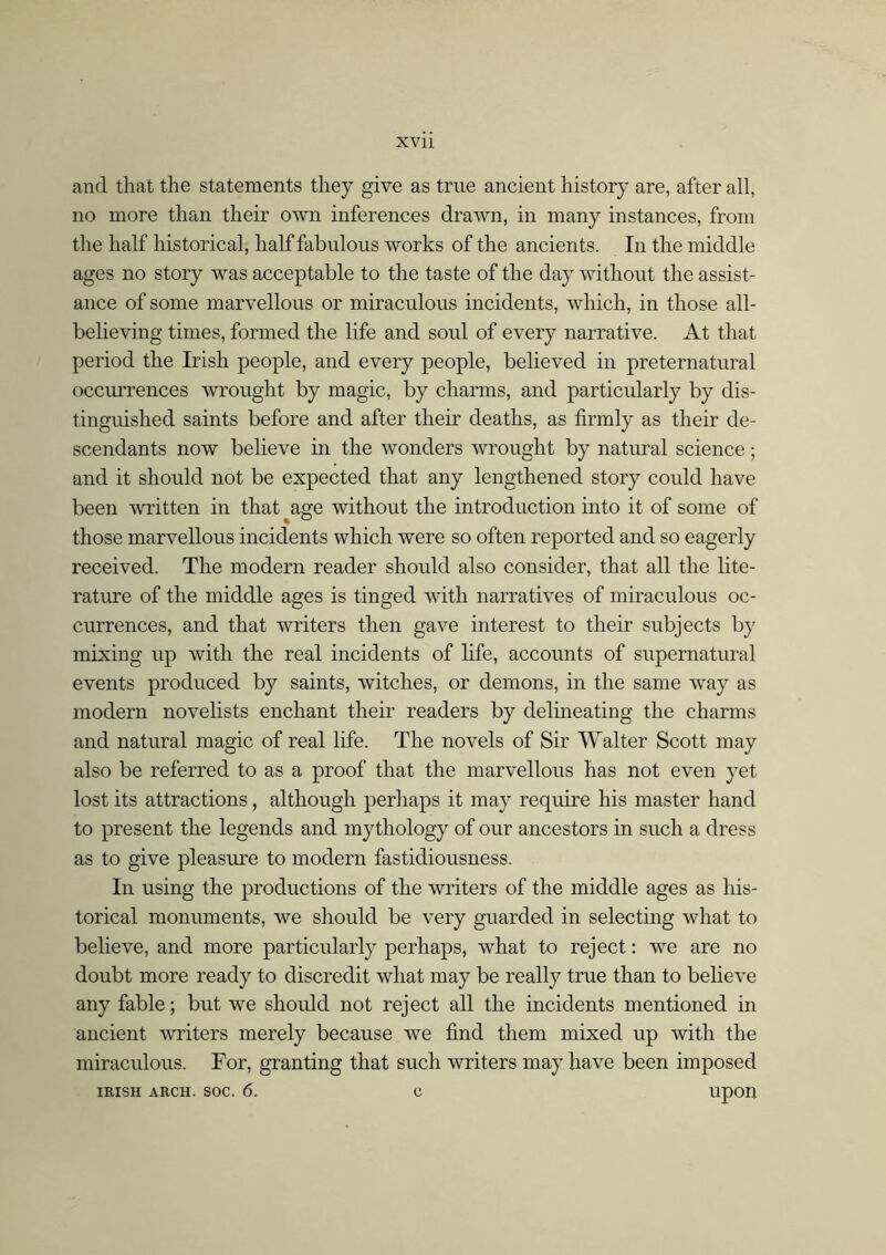 and that the statements they give as true ancient history are, after all, no more than their own inferences drawn, in many instances, from the half historical, half fabulous works of the ancients. In the middle ages no story was acceptable to the taste of the day without the assist- ance of some marvellous or miraculous incidents, which, in those all- believing times, formed the life and soul of every narrative. At that period the Irish people, and every people, believed in preternatural occurrences wrought by magic, by charms, and particularly by dis- tinguished saints before and after their deaths, as firmly as their de- scendants now believe in the wonders wrought by natural science; and it should not be expected that any lengthened story could have been -written in that age without the introduction into it of some of those marvellous incidents which were so often reported and so eagerly received. The modern reader should also consider, that all the lite- rature of the middle ages is tinged with narratives of miraculous oc- currences, and that writers then gave interest to their subjects by mixing up with the real incidents of life, accounts of supernatural events produced by saints, witches, or demons, in the same way as modern novelists enchant their readers by delineating the charms and natural magic of real life. The novels of Sir Walter Scott may also be referred to as a proof that the marvellous has not even yet lost its attractions, although perhaps it may require his master hand to present the legends and mythology of our ancestors in such a dress as to give pleasure to modern fastidiousness. In using the productions of the writers of the middle ages as his- torical monuments, we should be very guarded in selecting what to believe, and more particularly perhaps, what to reject: we are no doubt more ready to discredit what may be really true than to believe any fable; but we should not reject all the incidents mentioned in ancient writers merely because we find them mixed up with the miraculous. For, granting that such writers may have been imposed IRISH ARCH. SOC. 6. C UOOn