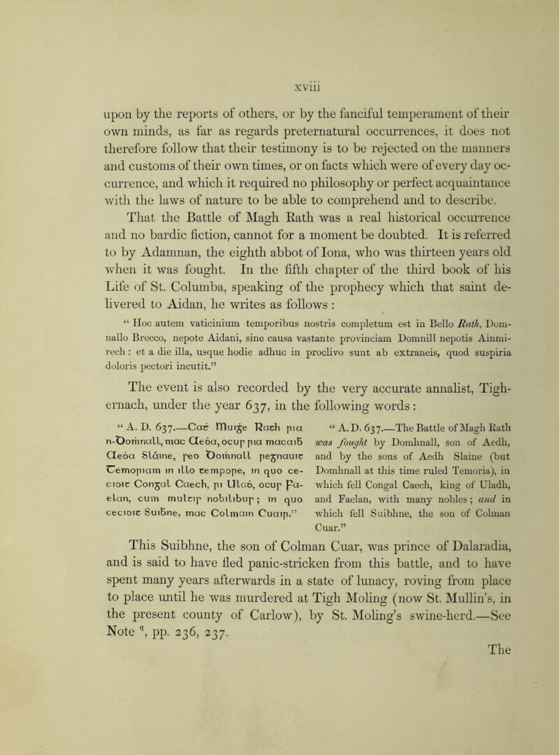 upon by the reports of others, or by the fanciful temperament of their own minds, as far as regards preternatural occurrences, it does not therefore follow that their testimony is to be rejected on the manners and customs of their own times, or on facts which were of every day oc- currence, and which it required no philosophy or perfect acquaintance with the laws of nature to be able to comprehend and to describe. That the Battle of Magh Rath was a real historical occurrence and no bardic fiction, cannot for a moment be doubted. It is referred to by Adamnan, the eighth abbot of Iona, who was thirteen years old when it was fought. In the fifth chapter of the third book of his Life of St. Columba, speaking of the prophecy which that saint de- livered to Aidan, he writes as follows : “ Hoc autem vaticiniuxn temporibus nostris completum est in Bello Rath, Dom- nallo Brecco, nepote Aidani, sine causa vastante provinciam Domnill nepotis Ainrni- rech: et a die ilia, usque hodie adhuc in proclivo sunt ab extraneis, quod suspiria doloris pectori incutit.” The event is also recorded by the very accurate annalist, Tigh- ernach, under the year 637, in the following words: “A. D. 637.—Car lTluije Rach pia “A.D. 637 The Battle of Magh Bath n-Domnall, mac Ciena, ocup pia macaib was fought by Domhnall, son of Aedh, Geóa Sláine, pen Oomnall pejnauic and by the sons of Aedh Slaine (but Uemopiam in illo cempope, in quo ce- Domhnall at this time ruled Temoria), in cioic Conjcil Caech, pi Lllaó, ocup Pa- which fell Congal Caech, king of Uladh, elan, cum muleip nobilibup; in quo and Faelan, with many nobles; and in cecioic Suibne, mac Colmain Cuaip.” which fell Suibhne, the sou of Colman Cuar.” This Suibhne, the son of Colman Cuar, was prince of Dalaradia, and is said to have fled panic-stricken from this battle, and to have spent many years afterwards in a state of lunacy, roving from place to place until he was murdered at Tigh Moling (now St. Mullin’s, in the present county of Carlow), by St. Moling’s swine-herd.—See Note q, pp. 236, 237. The