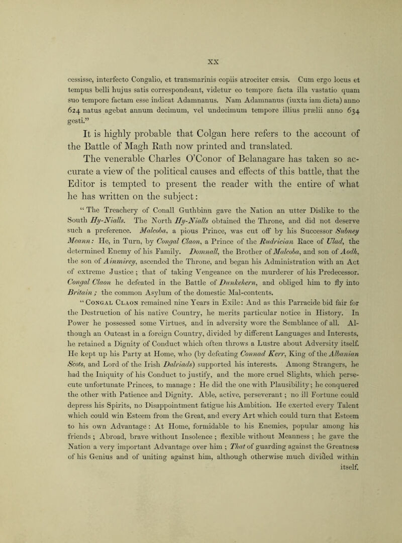 cessisse, interfecto Congalio, et transmarinis copiis atrociter etc sis. Cum ergo locus et tempus belli hujus satis correspondeant, videtur eo tempore facta ilia vastatio quam suo tempore factam esse indicat Adamnanus. Nam Adamnanus (iusta iam dicta) anno 624 natus agebat annum decimum, vel undecinmm tempore illius pradii anno 634 gesti.” It is highly probable that Colgan here refers to the account of the Battle of Magh Bath now printed and translated. The venerable Charles O’Conor of Belanagare has taken so ac- curate a view of the political causes and effects of this battle, that the Editor is tempted to present the reader with the entire of what he has written on the subject: “ The Treachery of Conall Guthbinn gave the Nation an utter Dislike to the South Hy-Nialls. The North Hy-Nialls obtained the Throne, and did not deserve such a preference. Malcoba, a pious Prince, was cut off by his Successor Subney Meann: He, in Turn, by Congal Claon, a Prince of the Rudrician Pace of Clad, the determined Enemy of his Family. Domnall, the Brother of Malcoba, and son of Aod/i, the son of Ainmirey, ascended the Throne, and began his Administration with an Act of extreme Justice; that of taking Vengeance on the murderer of his Predecessor. Congal Claon he defeated in the Battle of Dunkehern, and obliged him to fly into Britain ; the common Asylum of the domestic Mal-contents. “ Congal Claon remained nine Years in Exile: And as this Parracide bid fair for the Destruction of his native Country, he merits particular notice in History. In Power he possessed some Virtues, and in adversity wore the Semblance of all. Al- though an Outcast in a foreign Country, divided by different Languages and Interests, he retained a Dignity of Conduct which often throws a Lustre about Adversity itself. He kept up his Party at Home, who (by defeating Connad Kerr, King of the Albanian Scots, and Lord of the Irish Dalriads) supported his interests. Among Strangers, he had the Iniquity of his Conduct to justify, and the more cruel Slights, which perse- cute unfortunate Princes, to manage : He did the one with Plausibility; he conquered the other with Patience and Dignity. Able, active, perseverant; no ill Fortune could depress his Spirits, no Disappointment fatigue his Ambition. He exerted every Talent which could win Esteem from the Great, and every Art which could turn that Esteem to his own Advantage : At Home, formidable to his Enemies, popular among his friends ; Abroad, brave without Insolence ; flexible without Meanness ; he gave the Nation a very important Advantage over him ; That of guarding against the Greatness of his Genius and of uniting against him, although otherwise much divided within itself.
