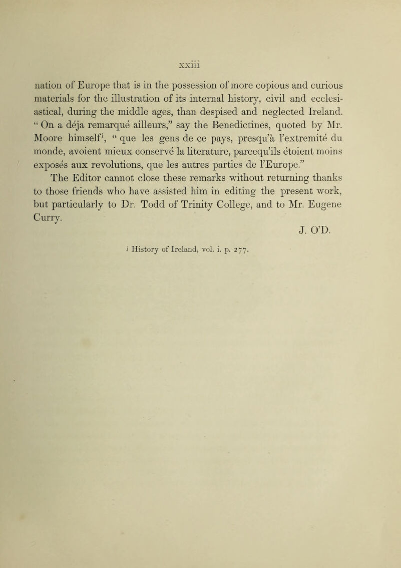 nation of Europe that is in the possession of more copious and curious materials for the illustration of its internal history, civil and ecclesi- astical, during the middle ages, than despised and neglected Ireland. “ On a déja re marque ailleurs,” say the Benedictines, quoted by Mr. Moore himselfj, “ que les gens de ce pays, presqu’á l’extremité du monde, avoient mieux conserve la literature, parcequ’ils étoient moins exposes aux revolutions, que les autres parties de l’Europe The Editor cannot close these remarks without returning thanks to those friends who have assisted him in editing the present work, but particularly to Dr. Todd of Trinity College, and to Mr. Eugene Curry. J. O’D.