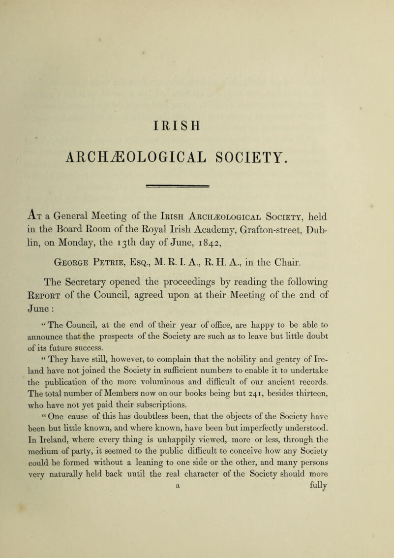 IRISH ARCHAEOLOGICAL SOCIETY. At a General Meeting of the Irish Archaeological Society, held in the Board Room of the Royal Irish Academy, Grafton-street, Dub- lin, on Monday, the 13th day of June, 1842, George Petrie, Esq., M. R. I. A., R. H. A., in the Chair. The Secretary opened the proceedings by reading the following Report of the Council, agreed upon at their Meeting of the 2nd of June : “ The Council, at the end of their year of office, are happy to be able to announce that the prospects of the Society are such as to leave but little doubt of its future success. “ They have still, however, to complain that the nobility and gentry of Ire- land have not joined the Society in sufficient numbers to enable it to undertake the publication of the more voluminous and difficult of our ancient records. The total number of Members now on our books being but 241, besides thirteen, who have not yet paid their subscriptions. “ One cause of this has doubtless been, that the objects of the Society have been but little known, and where known, have been but imperfectly understood. In Ireland, where every thing is unhappily viewed, more or less, through the medium of party, it seemed to the public difficult to conceive how any Society could be formed without a leaning to one side or the other, and many persons very naturally held back until the real character of the Society should more a fully