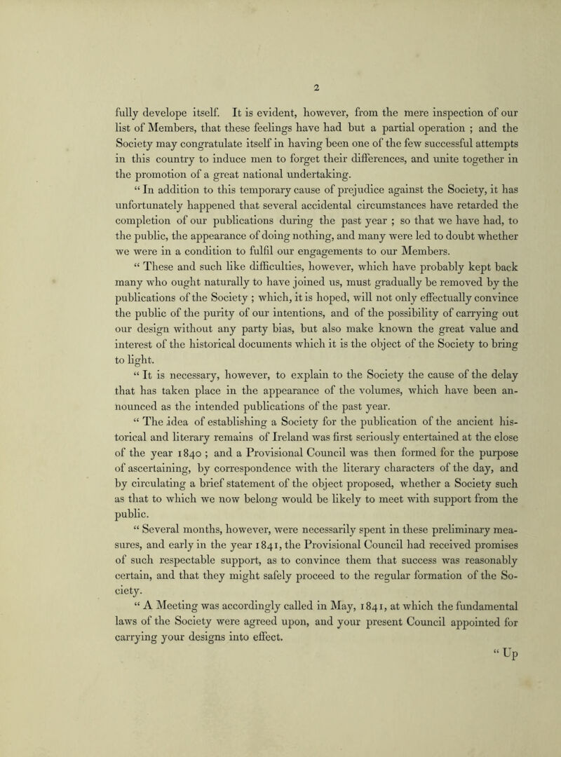 fully develope itself. It is evident, however, from the mere inspection of our list of Members, that these feelings have had but a partial operation ; and the Society may congratulate itself in having been one of the few successful attempts in this country to induce men to forget their differences, and unite together in the promotion of a great national undertaking. “ In addition to this temporary cause of prejudice against the Society, it has unfortunately happened that several accidental circumstances have retarded the completion of our publications during the past year ; so that we have had, to the public, the appearance of doing nothing, and many were led to doubt whether we were in a condition to fulfil our engagements to our Members. “ These and such like difficulties, however, which have probably kept back many who ought naturally to have joined us, must gradually be removed by the publications of the Society ; which, it is hoped, will not only effectually convince the public of the purity of our intentions, and of the possibility of carrying out our design without any party bias, but also make known the great value and interest of the historical documents which it is the object of the Society to bring to light. “ It is necessary, however, to explain to the Society the cause of the delay that has taken place in the appearance of the volumes, which have been an- nounced as the intended publications of the past year. “ The idea of establishing a Society for the publication of the ancient his- torical and literary remains of Ireland was first seriously entertained at the close of the year 1840 ; and a Provisional Council was then formed for the purpose of ascertaining, by correspondence with the literary characters of the day, and by circulating a brief statement of the object proposed, whether a Society such as that to which we now belong would be likely to meet with support from the public. “ Several months, however, were necessarily spent in these preliminary mea- sures, and early in the year 1841, the Provisional Council had received promises of such respectable support, as to convince them that success was reasonably certain, and that they might safely proceed to the regular formation of the So- ciety. “ A Meeting was accordingly called in May, 1841, at which the fundamental laws of the Society were agreed upon, and your present Council appointed for carrying your designs into effect. “Up