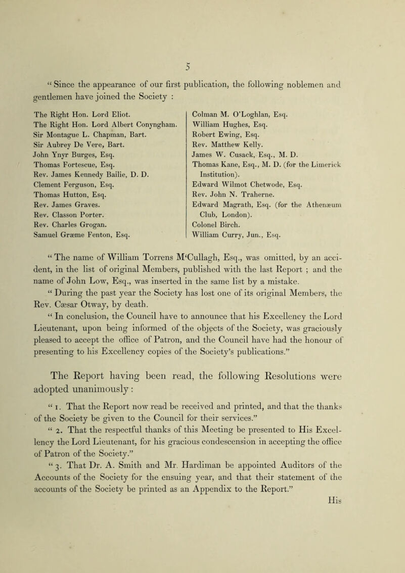 “ Since the appearance of our first gentlemen have joined the Society : The Right Hon. Lord Eliot. The Right Hon. Lord Albert Conyngham. Sir Montague L. Chapman, Bart. Sir Aubrey De Vere, Bart. John Ynyr Burges, Esq. Thomas Fortescue, Esq. Rev. James Kennedy Bailie, D. D. Clement Ferguson, Esq. Thomas Hutton, Esq. Rev. James Graves. Rev. Classon Porter. Rev. Charles Grogan. Samuel Graeme Fenton, Esq. publication, the following noblemen and Colman M. O’Loghlan, Esq. William Hughes, Esq. Robert Ewing, Esq. Rev. Matthew Kelly. James W. Cusack, Esq., M. D. Thomas Kane, Esq., M. D. (for the Limerick Institution). Edward Wilmot Chetwode, Esq. Rev. John N. Traherne. Edward Magrath, Esq. (for the Athenaeum Club, London). Colonel Birch. William Curry, Jun., Esq. “ The name of William Torrens M‘Cullagh, Esq., was omitted, by an acci- dent, in the list of original Members, published with the last Report ; and the name of John Low, Esq., was inserted in the same list by a mistake. “ During the past year the Society has lost one of its original Members, the Rev. Caesar Otway, by death. “ In conclusion, the Council have to announce that his Excellency the Lord Lieutenant, upon being informed of the objects of the Society, was graciously pleased to accept the office of Patron, and the Council have had the honour of presenting to his Excellency copies of the Society’s publications.” The Report having been read, the following Resolutions were adopted unanimously: “ i. That the Report now read be received and printed, and that the thanks of the Society be given to the Council for their services.” “ 2. That the respectful thanks of this Meeting be presented to His Excel- lency the Lord Lieutenant, for his gracious condescension in accepting the office of Patron of the Society.” “3. That Dr. A. Smith and Mr. Hardiman be appointed Auditors of the Accounts of the Society for the ensuing year, and that their statement of the accounts of the Society be printed as an Appendix to the Report.” His