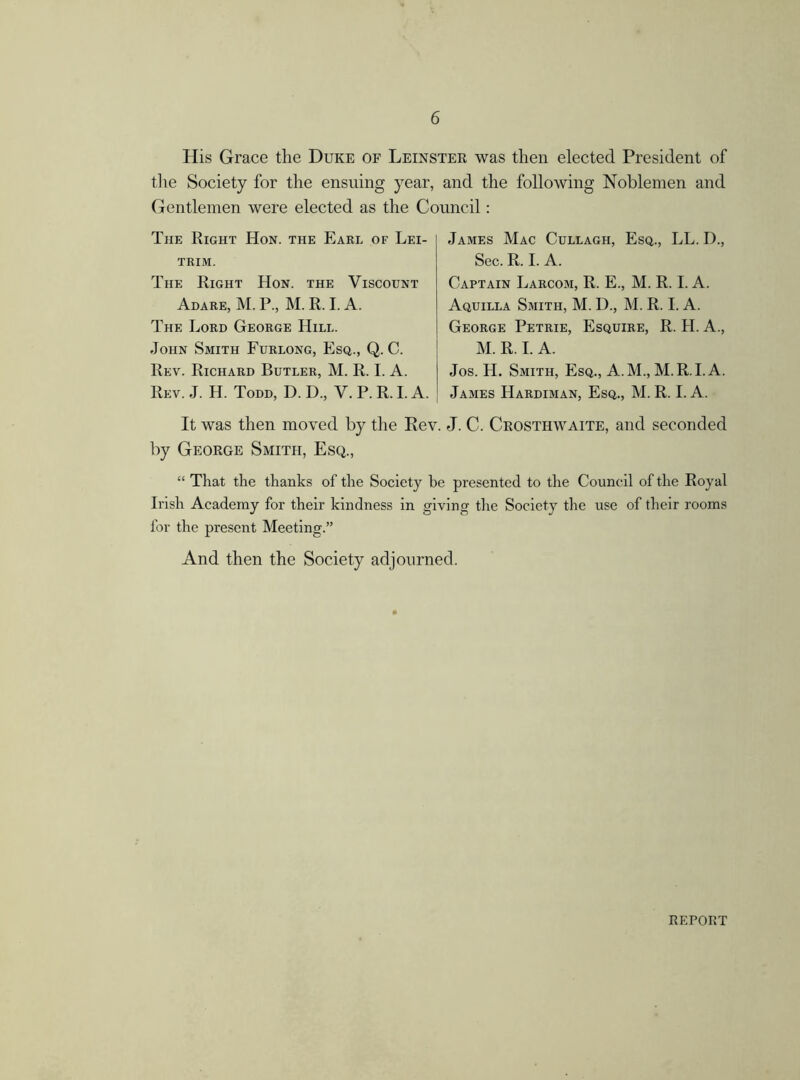 His Grace the Duke of Leinster was then elected President of the Society for the ensuing year, and the following Noblemen and Gentlemen were elected as the Council: The Right Hon. the Earl of Lei- trim. The Right Hon. the Viscount Adare, M. P., M. R. I. A. The Lord George Hill. John Smith Furlong, Esq., Q. C. Rev. Richard Butler, M. R. I. A. Rev. J. H. Todd, D. D, V. P. R. I. A. James Mac Cullagh, Esq., LL. D., Sec. R. I. A. Captain Larcom, R. E., M. R. I. A. Aquilla Smith, M. D., M. R. I. A. George Petrie, Esquire, R. H. A., M. R. I. A. Jos. H. Smith, Esq., A.M., M.R.I.A. James Hardiman, Esq., M. R. I. A. It was then moved by the Rev. J. C. Crosthwaite, and seconded by George Smith, Esq., “ That the thanks of the Society be presented to the Council of the Royal Irish Academy for their kindness in giving the Society the use of their rooms for the present Meeting.” And then the Society adjourned. REPORT