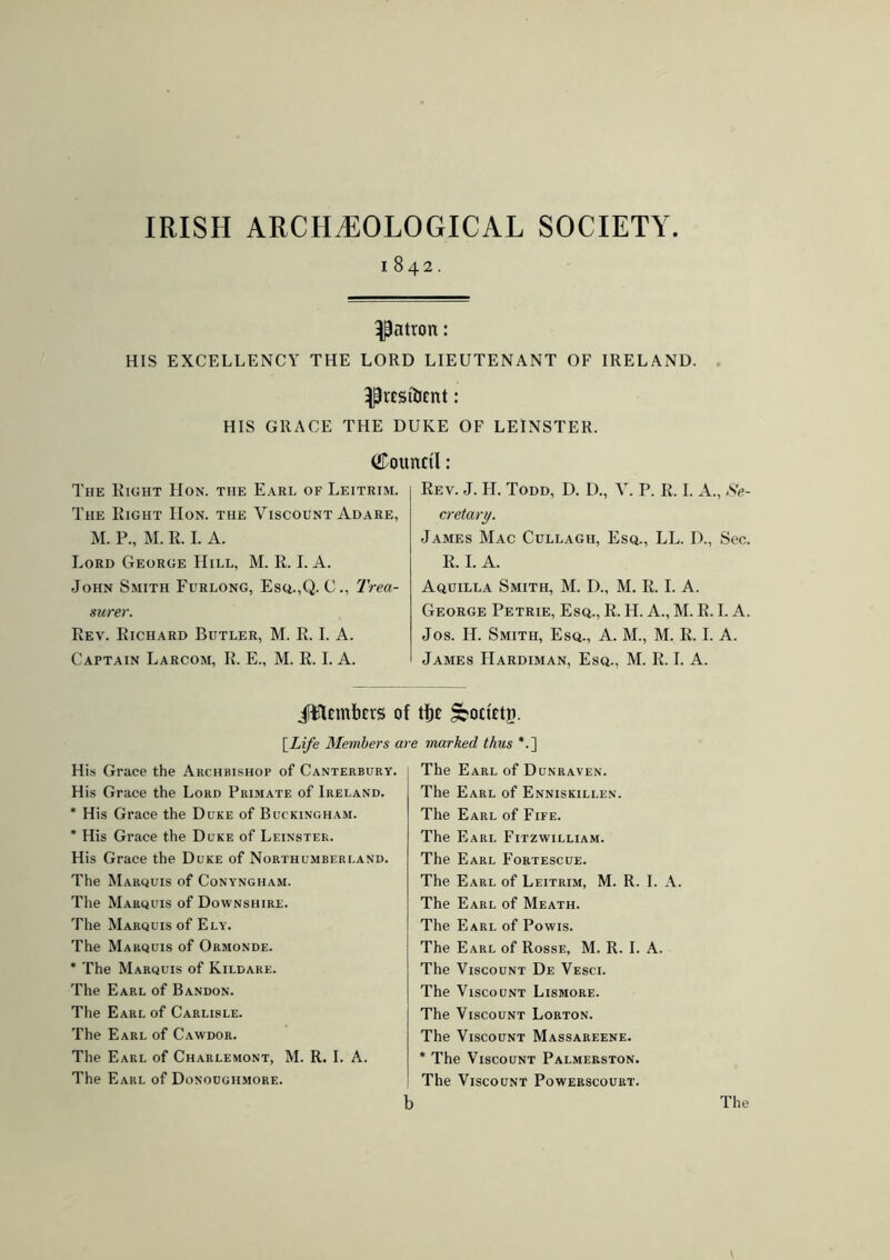 IRISH ARCHAEOLOGICAL SOCIETY 1842. patron: HIS EXCELLENCY THE LORD LIEUTENANT OF IRELAND. ^rcstíJcnt: HIS GRACE THE DUKE OF LEINSTER. Council: The Right Hon. the Earl of Leitrim. The Right IIon. the Viscount Adare, M. P„ M. R. I. A. Lord George Hill, M. R. I. A. John Smith Furlong, Esq.,Q. C., Trea- surer. Rev. Richard Butler, M. R. I. A. Captain Larcom, R. E., M. R. I. A. Rev. J. H. Todd, D. D., V. P. R. I. A., Se- cretary. James Mac Cullagii, Esq., LL. D., Sec. R. I. A. Aquilla Smith, M. D., M. R. I. A. George Petrie, Esq., R. H. A., M. R. I. A. Jos. H. Smith, Esq., A. M., M. R. I. A. James IIardiman, Esq., M. R. I. A. Jiflembcrs of tljc Sboctctn. [Life Members c His Grace the Archbishop of Canterbury. His Grace the Lord Primate of Ireland. * His Grace the Duke of Buckingham. * His Grace the Duke of Leinster. His Grace the Duke of Northumberland. The Marquis of Conyngham. The Marquis of Downshire. The Marquis of Ely. The Marquis of Ormonde. * The Marquis of Kildare. The Earl of Bandon. The Earl of Carlisle. The Earl of Cawdor. The Earl of Charlemont, M. R. I. A. The Earl of Donougiimore. •e marked thus *.] The Earl of Dunraven. The Earl of Enniskillen. The Earl of Fife. The Earl Fitzwilliam. The Earl Fortescue. The Earl of Leitrim, M. R. I. A. The Earl of Meath. The Earl of Powis. The Earl of Rosse, M. R. I. A. The Viscount De Vesci. The Viscount Lismore. The Viscount Lorton. The Viscount Massareene. * The Viscount Palmerston. The Viscount Powerscourt.