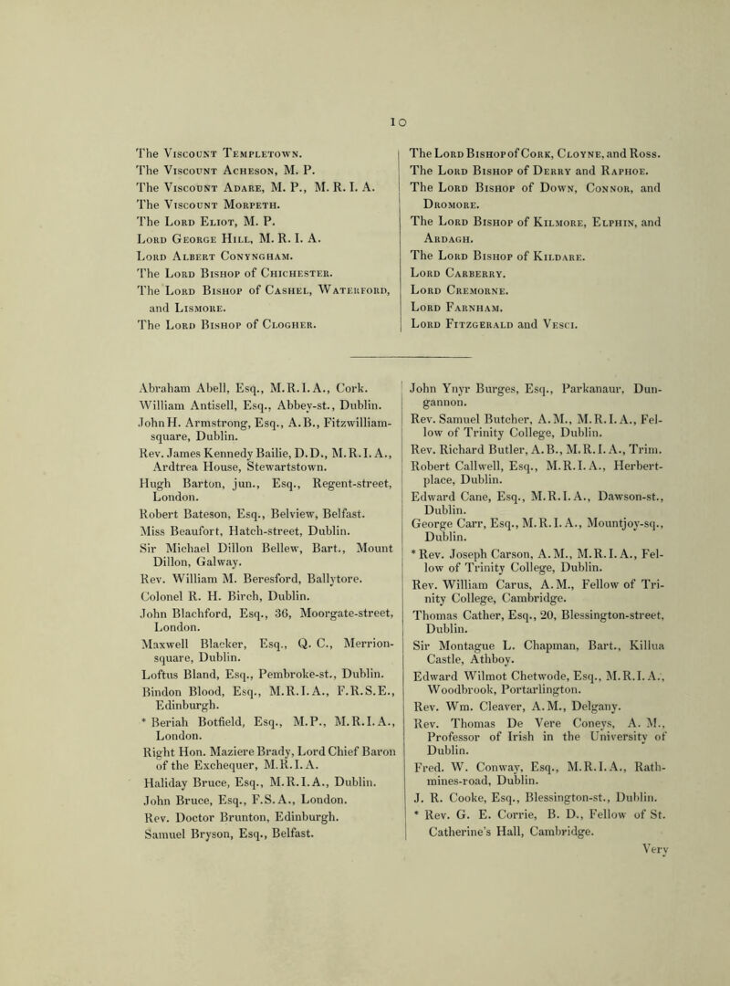 The Viscount Templetown. The Viscount Acheson, M. P. The Viscount Adare, M. P., M. R. I. A. The Viscount Morpeth. The Lord Eliot, M. P. Lord George Hill, M. R. I. A. Lord Albert Conyngham. The Lord Bishop of Chichester. The Lord Bishop of Cashel, Waterford, and Lismore. The Lord Bishop of Ci.ogher. I The Lord BisHopof Cork, Cloyne, and Ross. The Lord Bishop of Derry and Raphoe. The Lord Bishop of Down, Connor, and Dromore. The Lord Bishop of Kilmore, Elphin, and Ardagh. The Lord Bishop of Kildare. Lord Carberry. Lord Cremorne. Lord Farnham. Lord Fitzgerald and Vesci. Abraham Abell, Esq., M.R.I.A., Cork. William Antisell, Esq., Abbey-st., Dublin. JohnH. Armstrong, Esq., A.B., Fitzwilliam- square, Dublin. Rev. James Kennedy Bailie, D.D., M.R.I. A., Ardtrea House, Stewartstown. Hugh Barton, jun., Esq., Regent-street, London. Robert Bateson, Esq., Belview, Belfast. Miss Beaufort, Hatch-street, Dublin. Sir Michael Dillon Bellew, Bart., Mount Dillon, Galway. Rev. William M. Beresford, Ballytore. Colonel R. H. Birch, Dublin. John Blachford, Esq., 36, Moorgate-street, London. Maxwell Blacker, Esq., Q. C., Merrion- square, Dublin. Loftus Bland, Esq., Pembroke-st., Dublin. Bindon Blood, Esq., M.R.I.A., F.R.S.E., Edinburgh. * Beriah Botfield, Esq., M.P., M.R.I. A., London. Right Hon. Maziere Brady, Lord Chief Baron of the Exchequer, M.R.I. A. Haliday Bruce, Esq., M.R.I.A., Dublin. John Bruce, Esq., F.S.A., London. Rev. Doctor Brunton, Edinburgh. Samuel Bryson, Esq., Belfast. John Ynyr Burges, Esq., Parkanaur, Dun- gannon. Rev. Samuel Butcher, A.M., M.R.I. A., Fel- low of Trinity College, Dublin. Rev. Richard Butler, A.B., M.R. I. A., Trim. Robert Call well, Esq., M.R.I.A., Herbert- plaee, Dublin. Edward Cane, Esq., M.R.I. A., Dawson-st., Dublin. George Carr, Esq., M.R.I. A., Mountjoy-sq., Dublin. * Rev. Joseph Carson, A.M., M.R.I. A., Fel- low of Trinity College, Dublin. Rev. William Carus, A.M., Fellow of Tri- nity College, Cambridge. Thomas Cather, Esq., 20, Blessington-street, Dublin. Sir Montague L. Chapman, Bart., Killua Castle, Athboy. Edward Wilmot Chetwode, Esq., M.R.I. A., Woodbrook, Portarlington. Rev. Wm. Cleaver, A.M., Delgany. Rev. Thomas De Vere Coneys, A. M., Professor of Irish in the University of Dublin. Fred. W. Conway, Esq., M.R.I.A., Rath- mines-road, Dublin. .1. R. Cooke, Esq., Blessington-st., Dublin. * Rev. G. E. Corrie, B. D., Fellow of St. Catherine’s Hall, Cambridge. Verv