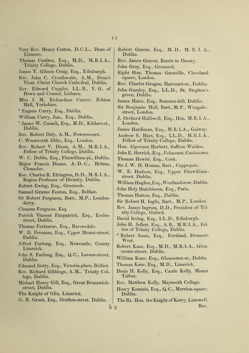Very Rev. Henry Cotton, D. C. L., Dean of Lismore. Thomas Coulter, Esq., M.D., M.R.I.A., Trinity College, Dublin. James T. Gibson Craig, Esq., Edinburgh. Rev. John C. Crosthwaite, A.M., Dean’s Vicar, Christ Church Cathedral, Dublin. Rev. Edward Cupples, LL. B., V. G. of Down and Connor, Lisburn. Miss J. M. Richardson Currer, Eshton Hall, Yorkshire. * Eugene Curry, Esq., Dublin. William Curry, Jun., Esq., Dublin. * James W. Cusack, Esq., M.D., Kildare-st., Dublin. Rev. Robert Daly, A.M., Powerscourt. C. Wentworth Dilke, Esq., London. Rev. Robert V. Dixon, A.M., M.R.I.A., Fellow of Trinity College, Dublin. W. C. Dobbs, Esq., Fitzwilliam-pl., Dublin. Major Francis Dunne, A. D. C., Brittas, Clonaslee. Rev. Charles R. Elrington, D.D., M.R.I. A., Regius Professor of Divinity, Dublin. Robert Ewing, Esq., Greenock. Samuel Graeme Fenton, Esq., Belfast. Sir Robert Ferguson, Bart., M.P., London- derry. Clement Ferguson, Esq. Patrick Vincent Fitzpatrick, Esq., Eccles- street, Dublin. Thomas Fortescue, Esq., Ravensdale. W. D. Freeman, Esq., Upper Mount-street, Dublin. Alfred Furlong, Esq., Newcastle, County Limerick. John S. Furlong, Esq., Q.C., Leeson-street, Dublin. Edmund Getty, Esq., Victoria-place, Belfast. Rev. Richard Gibbings, A. M., Trinity Col- lege, Dublin. Michael Henry Gill, Esq., Great Brunswick- street, Dublin. The Knight of Glin, Limerick. G. B. Grant, Esq., Grafton-street, Dublin. b Robert Graves, Esq., M. D., M. R. I. A., Dublin. Rev. James Graves, Borris in Ossorv. John Gray, Esq., Greenock. Right Hon. Thomas Grenville, Cleveland- square, London. Rev. Charles Grogan, Harcourt-st., Dublin. John Gumley, Esq., LL.D., St. Stephen's- green, Dublin. James Haire, Esq., Summer-hill, Dublin. Sir Benjamin Hall, Bart., M.P., Wimpole- street, London. J. Orchard Halliwell, Esq., Hon. M.R.I. A., London. James Hardiman, Esq., M.R.I.A., Galway. Andrew S. Hart, Esq., LL.D., M.R.I.A.. F'ellow of Trinity College, Dublin. Hon. Algernon Herbert, Saffron Walden. JohnE. Herrick, Esq., Eelmount, Cookstown. Thomas Hewitt, Esq., Cork. Sir J. W. H. Homan, Bart., Cappoquin. W. E. Hudson, Esq., Upper Fitzwilliam- street, Dublin. William Hughes,Esq., Westland-row, Dublin. John Hely Hutchinson, Esq., Paris. Thomas Hutton, Esq., Dublin. Sir Robert H. Inglis, Bart., M.P., London. Rev. James Ingram, D.D., President of Tri- nity College, Oxford. David Irving, Esq., LL.D., Edinburgh. John H. Jellett, Esq., A.B., M.R.I. A., Fel- low of Trinity College, Dublin. * Robert Jones, Esq., Fortland, Dromore West. Robert Kane, Esq., M.D., M.R.I. A., Glou- cester-street, Dublin. William Kane, Esq., Gloucester-st., Dublin. Thomas Kane, Esq., M.D., Limerick. Denis H. Kelly, Esq., Castle Kelly, Mount Talbot. Rev. Matthew Kelly, Maynooth College. Henry Kemmis, Esq., Q.C., Merrion-square, Dublin. The Rt. Hon. the Knight of Kerry, Listowell. . Rev.