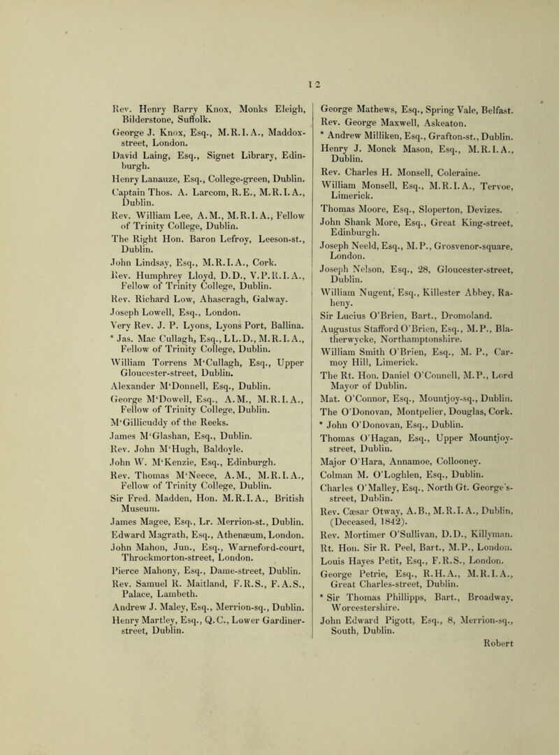 Rev. Henry Barrv Knox, Monks Eleigh, Bilderstone, Suffolk. George J. Knox, Esq., M.R.I.A., Maddox- street, London. David Laing, Esq., Signet Library, Edin- burgh. Henry Lanauze, Esq., College-green, Dublin. Captain Thos. A. Larcom, R.E., M.R.I. A., Dublin. Rev. William Lee, A.M., M.R.I. A., Fellow of Trinity College, Dublin. The Right Hon. Baron Lefroy, Leeson-st., Dublin. John Lindsay, Esq., M.R.I.A., Cork. Rev. Humphrey Lloyd, D.D., V.P.R.I.A., Fellow of Trinity College, Dublin. Rev. Richard Low, Ahascragh, Galway. Joseph Lowell, Esq., London. Very Rev. J. P. Lyons, Lyons Port, Ballina. * Jas. Mac Cullagh, Esq., LL.D., M.R.I. A., Fellow of Trinity College, Dublin. William Torrens M‘Cullagh, Esq., Upper Gloucester-street, Dublin. Alexander M'Donnell, Esq., Dublin. George M'Dowell, Esq., A.M., M.R.I.A., Fellow of Trinity College, Dublin. M'Gillicuddy of the Reeks. James M'Glashan, Esq., Dublin. Rev. John M'Hugh, Baldovle. John W. M‘Kenzie, Esq., Edinburgh. Rev. Thomas M'Neece, A.M., M.R.I.A., Fellow of Trinity College, Dublin. Sir Fred. Madden, Hon. M.R.I.A., British Museum. James Magee, Esq., Lr. Merrion-st., Dublin. Edward Magrath, Esq., Athenaeum, London. John Mahon, Jun., Esq., Warneford-court, Throckmorton-street, London. Pierce Mahony, Esq., Dame-street, Dublin. Rev. Samuel R. Maitland, F.R.S., F. A.S., Palace, Lambeth. Andrew J. Maley, Esq., Merrion-sq., Dublin. Henry Martley, Esq., Q. C., Lower Gardiner- street, Dublin. George Mathews, Esq., Spring Vale, Belfast. Rev. George Maxwell, Askeaton. * Andrew Milliken, Esq., Grafton-st., Dublin. Henry J. Monck Mason, Esq., M.R.I.A., Dublin. Rev. Charles H. Monsell, Coleraine. William Monsell, Esq., M.R.I.A., Tervoe, Limerick. Thomas Moore, Esq., Sloperton, Devizes. John Shank More, Esq., Great King-street, Edinburgh. Joseph Neeld, Esq., M.P., Grosvenor-square, London. Joseph Nelson, Esq., 28, Gloucester-street, Dublin. William Nugent, Esq., Killester Abbey, Ra- heny. Sir Lucius O’Brien, Bart., Dromoland. Augustus Stafford O’Brien, Esq., M.P., Bla- therwycke, Northamptonshire. William Smith O'Brien, Esq., M. P., Car- moy Hill, Limerick. The lit. Hon. Daniel O’Connell, M.P., Lord Mayor of Dublin. Mat. O’Connor, Esq., Mountjoy-sq., Dublin. The O’Donovan, Montpelier, Douglas, Cork. * John O’Donovan, Esq., Dublin. Thomas O’Hagan, Esq., Upper Mount)oy- street, Dublin. Major O’Hara, Annamoe, Collooney. Colman M. O’Loghlen, Esq., Dublin. Charles O’Malley, Esq., North Gt. George’s- street, Dublin. Rev. Caesar Otway, A.B., M.R.I. A., Dublin, (Deceased, 1842). Rev. Mortimer O’Sullivan, D.D., Killyman. lit. Hon. Sir R. Peel, Bart., M.P., London. Louis Hayes Petit, Esq., F.R.S., London. George Petrie, Esq., R.H.A., M.R.I.A., Great Charles-street, Dublin. * Sir Thomas Phillipps, Bart., Broadway, W orcestershire. John Edward Pigott, Esq., 8, Merrion-sq., South, Dublin. Robert