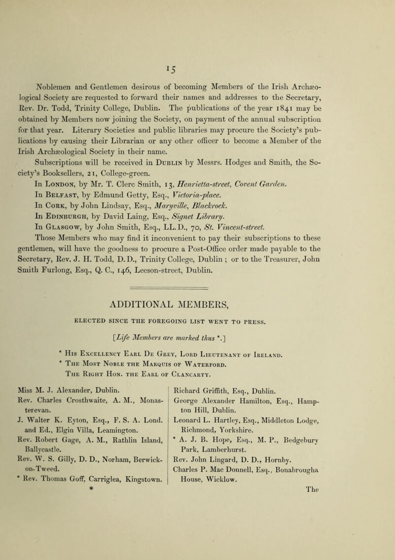 *5 Noblemen and Gentlemen desirous of becoming Members of tlie Irish Archaeo- logical Society are requested to forward their names and addresses to the Secretary, Eev. Dr. Todd, Trinity College, Dublin. The publications of the year 1841 may be obtained by Members now joining the Society, on payment of the annual subscription for that year. Literary Societies and public libraries may procure the Society’s pub- lications by causing their Librarian or any other officer to become a Member of the Irish Archaeological Society in their name. Subscriptions will be received in Dublin by Messrs. Hodges and Smith, the So- ciety’s Booksellers, 21, College-green. In London, by Mr. T. Clerc Smith, 13, Henrietta-street, Covent Garden. In Belfast, by Edmund Getty, Esq., Victoria-place. In Cork, by John Lindsay, Esq., Maryville, Blackrock. In Edinburgh, by David Laing, Esq., Signet Library. In Glasgow, by John Smith, Esq., LL.D., 70, St. Vincent-street. Those Members who may find it inconvenient to pay their subscriptions to these gentlemen, will have the goodness to procure a Post-Office order made payable to the Secretary, Rev. J. II. Todd, D. D., Trinity College, Dublin ; or to the Treasurer, John Smith Furlong, Esq., Q. C., 146, Leeson-street, Dublin. ADDITIONAL MEMBERS, ELECTED SINCE THE FOREGOING LIST WENT TO PRESS. [Life Members are marked thus *.] * His Excellency Earl De Grey, Lord Lieutenant of Ireland. * The Most Noble the Marquis of Waterford. The Right Hon. the Earl of Clancarty. Miss M. J. Alexander, Dublin. Rev. Charles Crosthwaite, A. M., Monas- terevan. J. Walter K. Eyton, Esq., F. S. A. Lond. and Ed., Elgin Villa, Leamington. Rev. Robert Gage, A. M., Rathlin Island, Ballycastle. Rev. W. S. Gilly, D. D., Norham, Berwick- on-Tweed. Rev. Thomas Goff, Carriglea, Kingstown. Richard Griffith, Esq., Dublin. George Alexander Hamilton, Esq., Hamp- ton Hill, Dublin. Leonard L. Hartley, Esq., Middleton Lodge, Richmond, Yorkshire. * A. J. B. Hope, Esq., M. P., Bedgebury Park, Lamberhurst. Rev. John Lingard, D. D., Hornby. Charles P. Mae Donnell, Esq., Bonabrougha House, Wicklow.