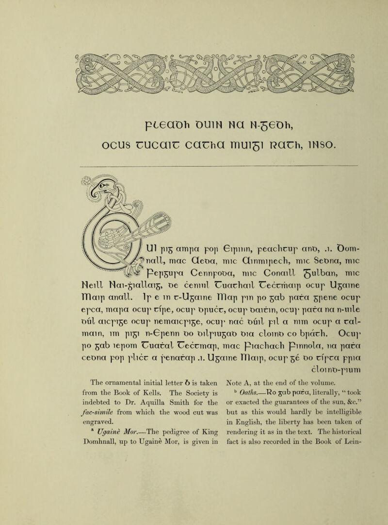 ocus uucaiu cauha 1HU151 rcauh, inso. Ul pi^ ampa pop Gipmn, peaclicup ant>, .1. Oom- >nall, mac Qeoa, mic Ginmipech, mic SeOna, mic Pep^upa Cennpooa, mic Conaill ^ulban, mic Neill Nai-^iallai^, t>e cennil Uuacliail Ueccmaip ocup U^aine TTIaip anall. Ip e in r-Ugaine Tílap pm po ^ab para ^pene ocnp epca, mapa ocup ripe, ocup tipucc, ocup oaicin, ocup para na n-uile mil aicpi^e ocup nemaicpi^e, ocup nac tiinl pil a mm ocup a cal- main, 1m pi^i n-Gpenn t>o oilpiu^at) tua clomt) co bpách. Ocu]* po ^ab íepom Uuaral Ueccmap, mac piacliacli pinnola, na para ceona pop plicc a penarap .1. U^aine Ulaip, ocup 56 00 cfpca ppia cloi no-pium The ornamental initial letter 6 is taken from the Book of Kells. The Society is indebted to Dr. Aquilla Smith for the facsimile from which the wood cut was engraved. * Ugainé Mor The pedigree of King Domhnall, up to Ugainé Mor, is given in Note A, at the end of the volume. b Oaths Ro jab para, literally, “ took or exacted the guarantees of the sun, &c.” but as this would hardly be intelligible in English, the liberty has been taken of rendering it as in the text. The historical fact is also recorded in the Book of Lein-