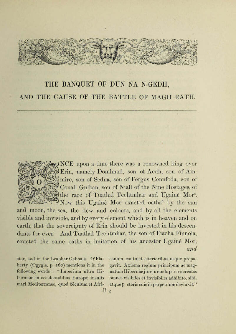 THE BANQUET OF DUN NA N-GEDH, AND THE CAUSE OF THE BATTLE OF MAGH KATIE NCE upon a time there was a renowned king over Erin, namely Domhnall, son of Aedh, son of Ain- mire, son of Sedna, son of Fergus Cennfoda, son of Conall Gulban, son of Niall of the Nine Hostages, of the race of Tuatlml Techtmhar and Ugainé Mora. Now this Ugainé Mor exacted oathsb by the sun and moon, the sea, the dew and colours, and by all the elements visible and invisible, and by every element which is in heaven and on earth, that the sovereignty of Erin should be invested in his descen- dants for ever. And Tuathal Techtmhar, the son of Fiacha Finnola, exacted the same oaths in imitation of his ancestor Ugainé Mor, and ster, and in the Leabhar Gabhala. O’Fla- canum continet citerioribus usque propa- herty (Ogygia, p. 260) mentions it in the gavit. Axioma regium principum ac mag- following words:—“Imperium ultra Hi- natumHiberniaejurejurandoperrescreatas berniam in occidentalibus Europas insulis omnes visibiles et invisibiles adhibito, sibi, mari Mediterraneo, quod Siculumet Afri- atquep steris suis in perpetuumdevinxit.” B 2