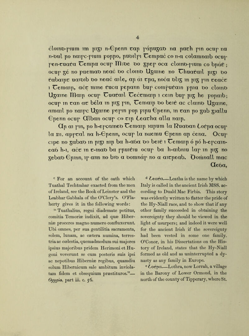 clomo-pium im pigi n-Gpenn rap papugab na pacli pin ocup na n-tml po naipc-pium poppo, pubilpi Uempac co n-a colamnaib ocup pen-cuara Uempa ocup TTlibe bo gpep oca cloinb-pium co bpác; ocup gé no paemaO neac 00 cloino Ugame no Ghuarail pigi 00 rabaipc uaitnb 00 neac aile, ap ai cpa, noca blig in pig pm ceacc 1 Uemaip, acc mine ruca pepann bup compurain ppia Do clomo Ugame TTlaip ocup Uuarail Ueccmaip 1 cein bup pig he popaib; ocup in ran ar béla in pig pin, Uemaip Do beir ac clamo Ugame, amail po naipc Ugame pepm pop pipu Gpenn, in ran po gab giallu Gpenn ocup Ctlban ocup co rip Learha alia naip. Gp ai pin, po h-epcamet) Uemaip íapum la l?uaoan Lorpa ocup la xn. appral na h-Gpenn, ocup la naemu Gpenn ap cena. Ocup cipe no gabab in pigi nip ba h-aba Do beir 1 Uemaip ó pó h-epcain- eab h-i, acr in r-inab ba ppuiriu ocup ba h-aibmu lap in pig no gebao Gpinn, ip ann no bio a bomnáp no a airpeab. Oomnall mac Geba, c For an account of the oath which Tuathal Techtmhar exacted from the men of Ireland, see the Book of Leinster and the Leabhar Gabhala of the O’Clery’s. O’Fla- herty gives it in the following words: “ Tuathalius, regni diademate potitus, comitia Temoria: indixit, ad qua: Hiber- nian proceres magno numero confluxerunt. Ubi omnes, per sua gentilitia sacramenta, solem, lunam, ac cetera numina, terres- tria ac coelestia, quemadmodum sui majores ipsius majoribus pridem Herimoni et Hu- goni voverunt se cum posteris suis ipsi ac nepotibus Hibernian regibus, quamdiu solum Hibernicum sale ambitum inviola- tam fidem et obsequium pranstituros.”— Ogggia, part iii. c. 56. d Ceara Leatha is the name by which Italy is called in the ancient Irish MSS. ac- cording to DualdMac Firbis. This story was evidently written to flatter the pride of the Hy-Niall race, and to show that if any other family succeeded in obtaining the sovereignty they should be viewed in the light of usurpers; and indeed it were well for the ancient Irish if the sovereignty had been vested in some one family. O’Conor, in his Dissertations on the His- tory of Ireland, states that the Hy-Niall formed as old and as uninterrupted a dy- nasty as any family in Europe. e bocpa Lothra, now Lorrah, a village in the Barony of Lower Ormond, in the north of the county of Tipperary, where St.