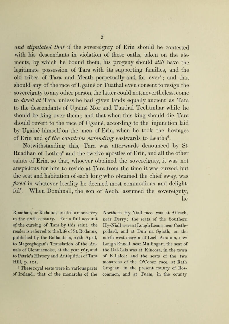 and stipulated that if the sovereignty of Erin should be contested with his descendants in violation of these oaths, taken on the ele- ments, by which he bound them, his progeny should still have the legitimate possession of Tara with its supporting families, and the old tribes of Tara and Meath perpetually and for everc; and that should any of the race of Ugainé or Tuathal even consent to resign the sovereignty to any other person, the latter could not, nevertheless, come to dwell at Tara, unless he had given lands equally ancient as Tara to the descendants of Ugainé Mor and Tuathal Techtmhar while he should be king over them; and that when this king should die, Tara should revert to the race of Ugainé, according to the injunction laid by Ugainé himself on the men of Erin, when he took the hostages of Erin and of the countries extending eastwards to Leathad. Notwithstanding this, Tara was afterwards denounced by St. Ruadhan of Lothrae and the twelve apostles of Erin, and all the other saints of Erin, so that, whoever obtained the sovereignty, it was not auspicious for him to reside at Tara from the time it was cursed, but the seat and habitation of each king who obtained the chief sway, was fixed in whatever locality he deemed most commodious and delight- ful. When Domhnall, the son of Aedh, assumed the sovereignty, he Ruadhan, or Rodanus, erected a monastery in the sixth century. For a full account of the cursing of Tara by this saint, the reader is referred to the Life of St. Rodanus, published by the Bollandists, 25 th April, to Mageoghegan’s Translation of the An- nals of Clonmacnoise, at the year 565, and to Petrie’s History and Antiquities of Tara Hill, p. 101. f These royal seats were in various parts of Ireland; that of the monarchs of the Northern Ily-Niall race, was at Aileach, near Derry; the seats of the Southern Hy-Niall were at Lough Leane, near Castle- pollard, and at Dun na Sgiath, on the north-west margin of Loch Ainninn, now Lough Ennell, near Mullingar; the seat of the Dal-Cais was at Kincora, in the town of Killaloe; and the seats of the two monarchs of the O’Conor race, at Rath Croghan, in the present county of Ros- common, and at Tuam, in the county