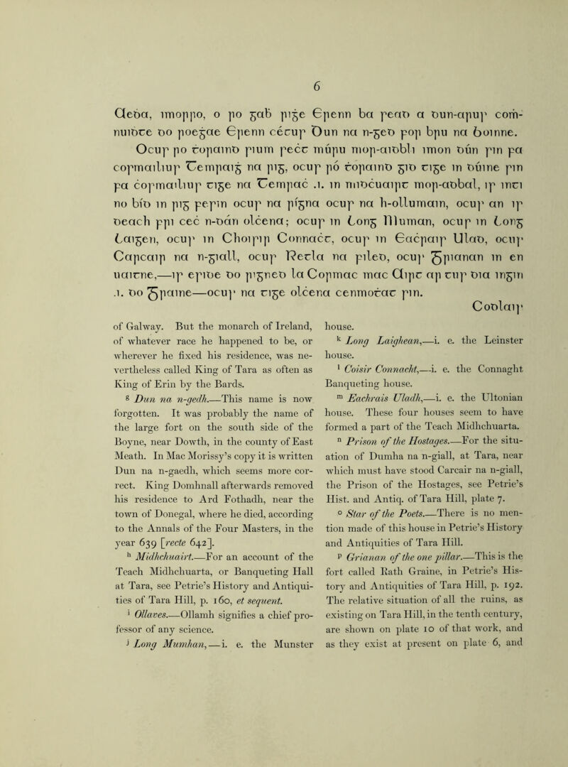 Qeóa, rnioppo, o po ^ab pije Gpenn ba peaD a Dun-apup corn- mnóce do poejae Gpenn cécup Dun rta n-^eD po]i bpu na boinne. Ocup po copamD piuin pecc rrmpu niop-ambli írrion Dún pin pa copmailiup Uempaij na pi£, ocup pó ropainD 51D ci^e m Dúme pin pa copmailiup cige na Uempac .1. m nnDcuaipc mop-aobal, íp mci no biD in pig pepm ocup na pí^na ocup na h-ollumain, ocup an ip Deach ppi cec n-DÓrn olcena; ocup m Con^ Ilium an, ocup m bort^ Cai^en, ocup in Chorpip Connacr, ocup m Gacpaip Ulao, ocnp Capcaip na n-giall, ocup l?ecla na pileD, ocu]' ^pianan m en uairne,—ip epiDe Do pi^neD la Copmac mac Qipc ap cnp Dia íngin .1. Do ^jpaine—ocnp na ri^e olce of Galway. But the monarch of Ireland, of whatever race he happened to be, or wherever he fixed his residence, was ne- vertheless called King of Tara as often as King of Erin by the Bards. g Dun na n-gedh.—This name is now forgotten. It was probably the name of the large fort on the south side of the Boyne, near Dowtli, in the county of East Meath. In Mac Morissy’s copy it is written Dun na n-gaedh, which seems more cor- rect. King Domhnall afterwards removed his residence to Ard Fothadh, near the town of Donegal, where he died, according to the Annals of the Four Masters, in the year 639 \_recte 642]. h Midhchuairt.—For an account of the Teach Midhchuarta, or Banqueting Hall at Tara, see Petrie’s History and Antiqui- ties of Tara Hill, p. 160, et sequent. 1 Ollaves—Ollamh signifies a chief pro- fessor of any science. 1 Long Mumhan, — i. e. the Munster a cenmorac pm. Coolaip house. k Long Laighean,—i. e. the Leinster house. 1 Coisir Connacht,—i. e. the Connaght Banqueting house. m Eachrais Uladh,—i. e. the Ultonian house. These four houses seem to have formed a part of the Teach Midhchuarta. n Prison of the Hostages—For the situ- ation of Durnha na n-giall, at Tara, near which must have stood Carcair na n-giall, the Prison of the Hostages, see Petrie’s Hist, and Antiq. of Tara Hill, plate 7. 0 Star of the Poets There is no men- tion made of this house in Petrie’s History and Antiquities of Tara Hill. p Grianan of the one pillar.—This is the fort called Bath Graine, in Petrie’s His- tory and Antiquities of Tara Hill, p. 192. The relative situation of all the ruins, as existing on Tara Hill, in the tenth century, are shown on plate 10 of that work, and as they exist at present on plate 6, and