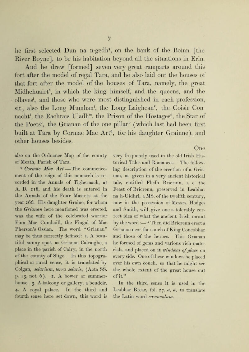 lie first selected Dun na n-gedhg, on the bank of the Boinn [the River Boyne], to be his habitation beyond all the situations in Erin. And he drew [formed] seven very great ramparts around this fort after the model of regal Tara, and he also laid out the houses of that fort after the model of the houses of Tara, namely, the great Midhchuairth, in which the king himself, and the queens, and the ollaves1, and those who were most distinguished in each profession, sit; also the Long Mumhanj, the Long Laigheank, the Coisir Con- nacht1, the Eachrais Uladhm, the Prison of the Hostages, the Star of the Poets0, the Grianan of the one pillarp (which last had been first built at Tara by Cormac Mac Art' other houses besides. also on the Ordnance Map of the county of Meath, Parish of Tara. q Cormac Mac Art The commence- ment of the reign of this monarch is re- corded in the Annals of Tighernach, at A. D. 2i 8, and his death is entered in the Annals of the Four Masters at the year 266. His daughter Graine, for whom the Grianan here mentioned was erected, was the wife of the celebrated warrior Finn Mac Cumhaill, the Fingal of Mac Pherson’s Ossian. The word “ Grianan” may be thus correctly defined: 1. A beau- tiful sunny spot, as Grianan Calraiglie, a place in the parish of Calry, in the north of the county of Sligo. I11 this topogra- phical or rural sense, it is translated by Colgan, solarium, terra Solaris, (Acta SS. p. 13, not. 6). 2. A bower or summer- house. 3. A balcony or gallery, a boudoir. 4. A royal palace. In the third and fourth sense here set down, this word is , for Ills daughter Grainne), and One very frequently used in the old Irish His- torical Tales and Romances. The follow- ing description of the erection of a Gria- nan, as given in a very ancient historical tale, entitled Fledh Bricrinn, i. e. the Feast of Bricrenn, preserved in Leabhar na h-Uidhri, a MS. of the twelfth century, now in the possession of Messrs. Hodges and Smith, will give one a tolerably cor- rect idea of what the ancient Irish meant by the word:—“ Then did Bricrenn erect a Grianan near the couch of King Concobhar and those of the heroes. This Grianan he formed of gems and various rich mate- rials, and placed on it windows of glass on every side. One of these windows he placed over his own couch, so that he might see the whole extent of the great house out of it.” In the third sense it is used in the Leabhar Breac, fol. 27, a, a, to translate the Latin word ccenaculum.