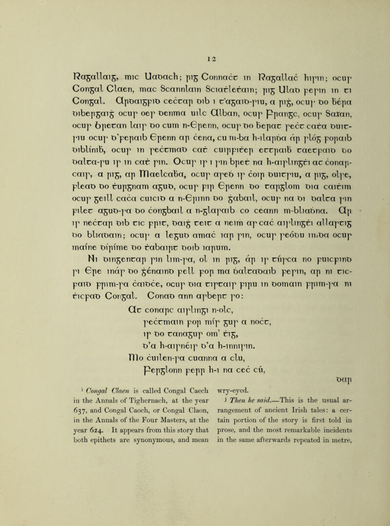 Congal Claen, mac Scannlain Sciarlerain; pig UlaD pepin in a Congal. ClpDaigpiD cecrap oib i r’agaiD-piu, a pig, ocup do bépa Dibepgaig ocup oep oenma uilc Cllban, ocup Ppangc, ocup Saxan, ocup bperan laip do cum n-Gpenn, ocup Do bepar peer cara Duir- piu ocup D'pepaib Gpenn ap cena, cu m-ba h-ilapba áp plóg popaib Diblímb, ocup in pecrmaD car cuippirep errpaib raerpaiD Do Dalra-pu ip in car pm. Ocup ip 1 pin bper na h-aiplingri ar conap- caip, a pig, ap TTlaelcaba, ocup apeb ip coip Duirpiu, a pig, olpe, pleaD Do rupgnam aguD, ocup pip Gpenn Do rapglom Dia cairim ocup geill caca cuiciD a n-Gpinn Do gabail, ocup na Di Dalra pin piler aguD-pa Do congbail a n-glapaib co ceann m-bliabna. Qp ip necrap Dib ric ppir, Daig reir a neim apeae aij'lmgri allaprig Do bliaDam; ocup a leguD amac lap pin, ocup peoDu in.Da ocup maine Dipfme Do rabaipr Doib íapum. Ni Dingenrap pin lim-pa, ol in pig, áp ip riipca no puicpinD pi Gpe map Do génamD pell pop ma balraDaib pepin, ap ni ric- paiD ppim-pa caiDce, ocup Dia ripraip pipu in Domain ppim-pa ni ricpaD Congal. ConaD ann apbepr po: Clr conapc aiplmgi n-olc, pecrmain pop mip gup a nocr, ip Do ranagup om’ rig, D’a h-aipnéip D’a b-mnipin. nio cuilen-pa cuanna a clu, pepglonn pepp h-i na cec cú, Dap ’ Congal Claen is called Congal Caecli wry-eyed, in the Annals of Tighernach, at the year > Then he said.—This is the usual ar- 637, and Congal Caoch, or Congal Claon, rangement of ancient Irish tales: a cer- in the Annals of the Four Masters, at the tain portion of the story is first told in year 624. It appears from this story that prose, and the most remarkable incidents both epithets are synonymous, and mean in the same afterwards repeated in metre,