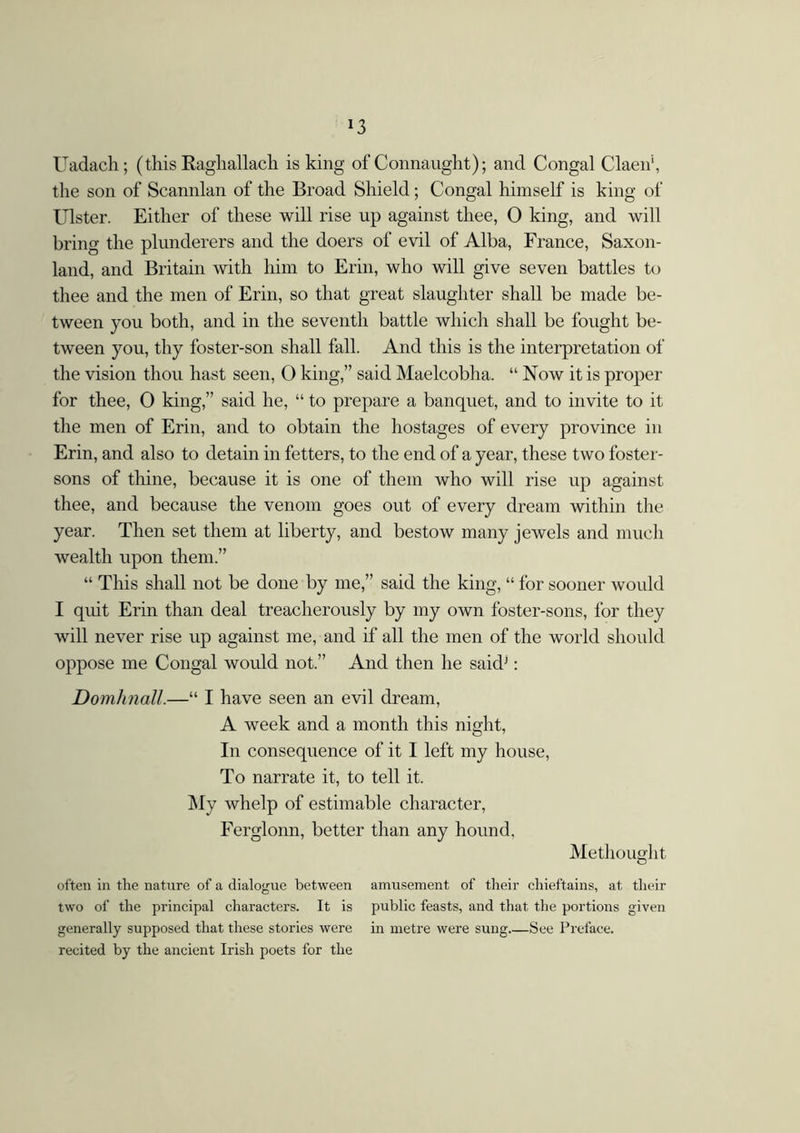 *3 Uadach; (this Raghallach is king of Connaught); and Congal Claen', the son of Scannlan of the Broad Shield; Congal himself is king of Ulster. Either of these will rise up against thee, 0 king, and will bring the plunderers and the doers of evil of Alba, France, Saxon- land, and Britain with him to Erin, who will give seven battles to thee and the men of Erin, so that great slaughter shall be made be- tween you both, and in the seventh battle which shall be fought be- tween you, thy foster-son shall fall. And this is the interpretation of the vision thou hast seen, O king,” said Maelcobha. “ Now it is proper for thee, 0 king,” said he, “ to prepare a banquet, and to invite to it the men of Erin, and to obtain the hostages of every province in Erin, and also to detain in fetters, to the end of a year, these two foster- sons of thine, because it is one of them who will rise up against thee, and because the venom goes out of every dream within the year. Then set them at liberty, and bestow many jewels and much wealth upon them.” “ This shall not be done by me,” said the king, “ for sooner would I quit Erin than deal treacherously by my own foster-sons, for they will never rise up against me, and if all the men of the world should oppose me Congal would not.” And then he saidj: Domhnall.—“ I have seen an evil dream, A week and a month this night, In consequence of it I left my house, To narrate it, to tell it. My whelp of estimable character, Ferglonn, better than any hound. Methouglit often in the nature of a dialogue between amusement of their chieftains, at their two of the principal characters. It is public feasts, and that the portions given generally supposed that these stories were in metre were sung See Preface. recited by the ancient Irish poets for the