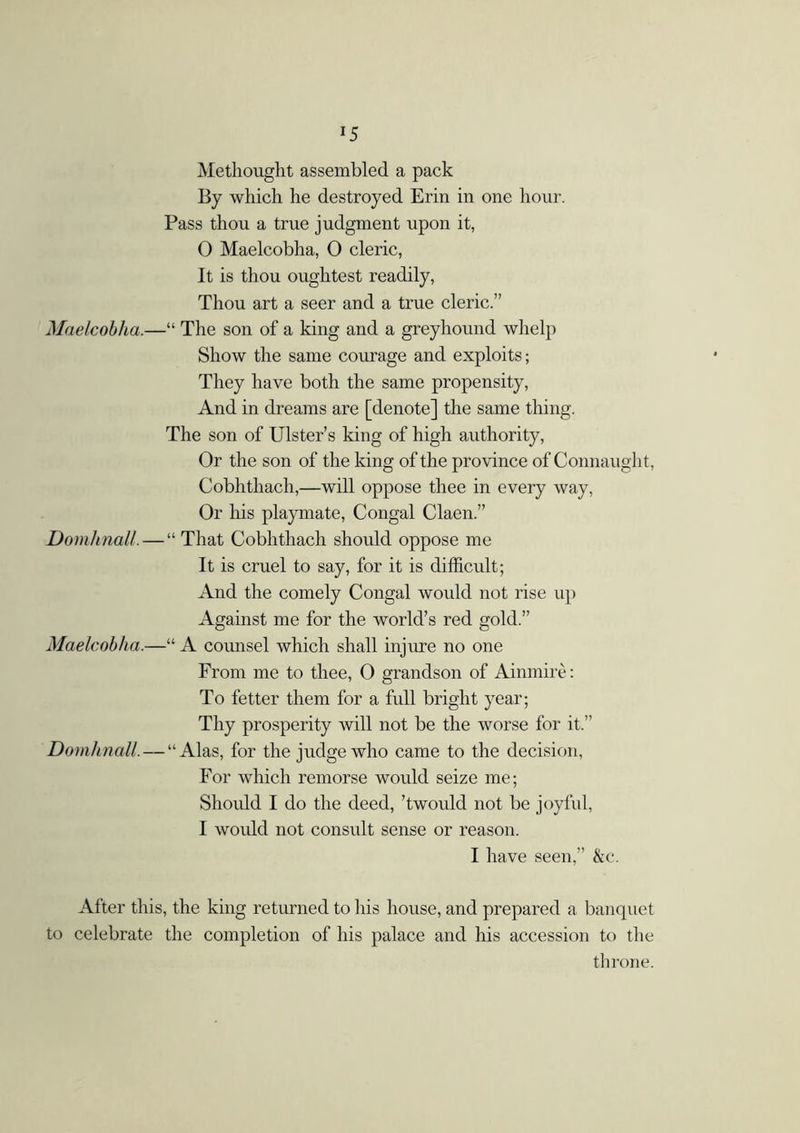 *5 Methought assembled a pack By which he destroyed Erin in one hour. Pass thou a true judgment upon it, 0 Maelcobha, O cleric, It is thou oughtest readily, Thou art a seer and a true cleric.” Maelcobha.—“ The son of a king and a greyhound whelp Show the same courage and exploits; They have both the same propensity, And in dreams are [denote] the same thing. The son of Ulster’s king of high authority, Or the son of the king of the province of Connaught, Cobhthach,—will oppose thee in every way, Or his playmate, Congal Claen.” Domhnall. — “ That Cobhthach should oppose me It is cruel to say, for it is difficult; And the comely Congal would not rise up Against me for the world’s red gold.” Maelcobha.—“ A counsel which shall injure no one From me to thee, O grandson of Ainmiré: To fetter them for a full bright year; Thy prosperity will not be the worse for it.” Domhnall. — “Alas, for the judge who came to the decision, For which remorse would seize me; Should I do the deed, ’twould not be joyful, 1 would not consult sense or reason. I have seen,” &c. After this, the king returned to his house, and prepared a banquet to celebrate the completion of his palace and his accession to the throne.