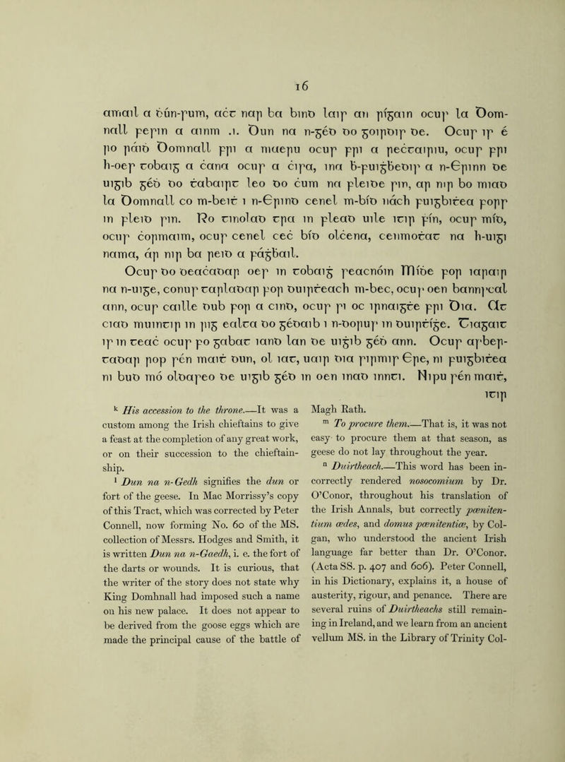 amail a bún-pum, acc nap ba bint) laip au pí^ain ocup la Oom- nall pepin a ainm .1. Dun na 11-560 do 5oipoip De. Ocup ip 6 |io páió Oomnall ppi a niaepu ocup ppi a peccaipiu, ocup ppi li-oep cobai^ a cana ocnp a cipa, ina b-pui^beoip a n-Gpinn De 11151b 566 Do rabaipr leo Do cum na pleiDe pm, ap mp bo miaD la Oomnall co m-beir 1 n-Gpino cenel m-bíD nách pui^bicea popp in pleiD pin. T?o cinolaD cpa in pleaD uile lcip pin, ocup mÍD, ocup copmaim, ocup cenel cec bfo olcena, cenmorac na I1-U151 nama, áp nip ba peiD a pá^bail. Ocup Do oeacaDap oep in cobaij; peacnóin TTlíóe pop íapaip na n-ui^e, conup raplaDap pop Duipfeach m-bec, ocup oen bann]*cal ann, ocup caille Dub pop a cinD, ocup pi oc lpnai^ce ppi Dia. (1c ciaD muincip m pi^ ealca Do ^éDaib 1 n-Dopuy> in Duiprije. Uiagaic lpin ceac ocup po ^abac ianD lan De 11151b 566 ann. Ocup apbep- raDap pop pén mair Dun, ol lac, uaip Dia pipmipGpe, m pu^bitea m buD mb olDapeo De 11151b 5eD in oen maD innci. Nipu pén mair, lcip k His accession to the throne.—It, was a custom among the Irish chieftains to give a feast at the completion of any great work, or on their succession to the chieftain- ship. 1 Dun na n-Gedh signifies the dun or fort of the geese. In Mac Morrissy’s copy of this Tract, which was corrected by Peter Connell, now forming No. 60 of the MS. collection of Messrs. Hodges and Smith, it is written Dun na n-Gaedk, i. e. the fort of the darts or wounds. It is curious, that the writer of the story does not state why King Domhnall had imposed such a name on his new palace. It does not appear to be derived from the goose eggs which are made the principal cause of the battle of Magh Rath. m To procure them That is, it was not easy to procure them at that season, as geese do not lay throughout the year. n Duirtheach.—This word has been in- correctly rendered nosocomium by Dr. O’Conor, throughout his translation of the Irish Annals, but correctly pceniten- tium cedes, and domus pcenitentice, by Col- gan, who understood the ancient Irish language far better than Dr. O’Conor. (Acta SS. p. 407 and 606). Peter Connell, in his Dictionary, explains it, a house of austerity, rigour, and penance. There are several ruins of Duirtheacks still remain- ing in Ireland, and we learn from an ancient vellum MS. in the Library of Trinity Col-