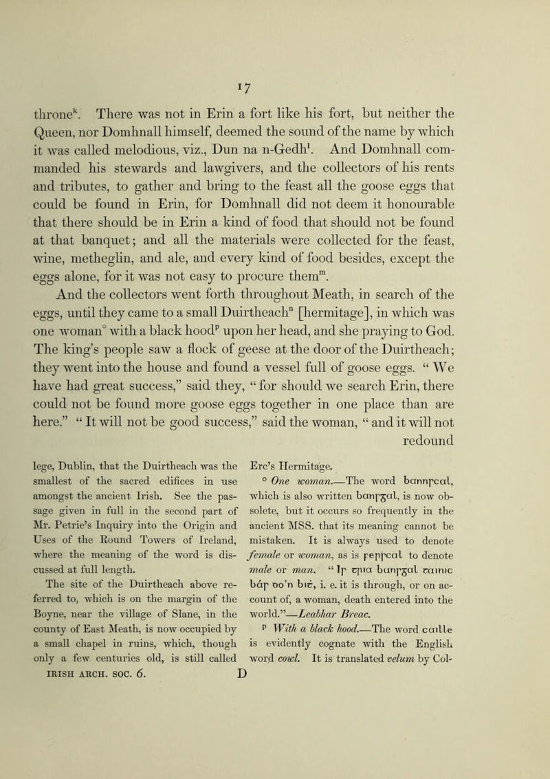 thronek. There was not in Erin a fort like his fort, but neither the Queen, nor Domhnall himself, deemed the sound of the name by which it was called melodious, viz., Dun na n-Gedh1. And Domhnall com- manded his stewards and lawgivers, and the collectors of his rents and tributes, to gather and bring to the feast all the goose eggs that could be found in Erin, for Domhnall did not deem it honourable that there should be in Erin a kind of food that should not be found at that banquet; and all the materials were collected for the feast, wine, metheglin, and ale, and every kind of food besides, except the eggs alone, for it was not easy to procure them1. And the collectors went forth throughout Meath, in search of the eggs, until they came to a small Duirtheach11 [hermitage], in which was one woman0 with a black hoodp upon her head, and she praying to God. The king’s people saw a flock of geese at the door of the Duirtheach; they went into the house and found a vessel full of goose eggs. “ We have had great success,” said they, “ for should we search Erin, there could not be found more goose eggs together in one place than are here.” “ It will not be good success,” said the woman, “ and it will not redound lege, Dublin, that the Duirtheach was the smallest of the sacred edifices in use amongst the ancient Irish. See the pas- sage given in full in the second part of Mr. Petrie’s Inquiry into the Origin and Uses of the Round Towers of Ireland, where the meaning of the word is dis- cussed at full length. The site of the Duirtheach above re- ferred to, which is on the margin of the Boyne, near the village of Slane, in the county of East Meath, is now occupied by a small chapel in ruins, which, though only a few centuries old, is still called IRISH ARCH. SOC. 6. \ Erc’s Hermitage. ° One woman.—The word bannpcal, which is also written banpjal, is now ob- solete, but it occurs so frequently in the ancient MSS. that its meaning cannot be mistaken. It is always used to denote female or icoman, as is peppcal to denote male or man. “ lp cpia buripjal camic báp oo’n bic, i. e. it is through, or on ac- count of, a woman, death entered into the world.”—Leabhar Breac. p With a black hood.—The word caille is evidently cognate with the English word cowl. It is translated velum by Col-