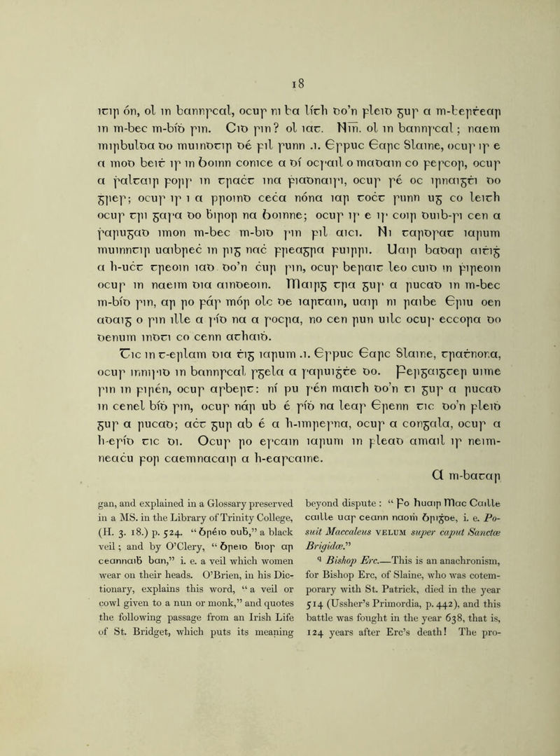 ícip ón, ol in barmpcctl, ocup m ba Ifch oo’n plem gup a m-bepreap in m-bec m-bíó pin. Cit> pm? ol me. Min. ol in bannpeal; naem mipbuloa t>o muinOnp oé pil punn .1. Gppuc Gape Slaine, ocup ip e a moo beir ip in boinn conice a Of ocpail o maOain co pepcop, ocup a palcaip po]ip> in epacc ina piatmaipi, ocup pé oc ípnaigri 00 gpep; ocup ip 1 a ppoint) ceca nóna lap eocc punn 115 co leicb ocup cpi gapa Oo bipop na boinne; ocup ip e ip coip Ouib-pi cen a papugao nnon m-bec m-bio pm pil aici. Ni capopar mpum muwncip uaibpec in pig nac ppeagpa puippi. Uaip baOap airig a li-ucc epeoin mo Oo’n cup pm, ocup bepaic leo cuiO in pipeom ocup in naenn Oia ainoeoin. TTlaipg epa gup a pucaO in m-bec m-bio pm, ap po páp móp ole Oe lapeam, uaip m paibe Gpiu oen aoaig o pm llle a pfo na a poepa, no cen pun uilc ocup eccopa 00 oenum moei co cenn achaió. Uic in e-eplam 01a rig mpum .1. Gppuc Gape Slame, rparnor.a, ocup mmpio in bannpeal pgela a papuigre 00. pe]igaigcep uime pm in pipén, ocup apbepc: ni pu pén maieb Oo’n ci gup a pucaO in cenel bíó pm, ocup náp ub é píó na leap Gpenn eic oo’n pleió gup a pucaO; acc gup ab é a b-impepna, ocup a congala, ocup a lvepio eic Oi. Ocup po epcain mpum in pleao amail ip neim- neacu pop caemnacaip a h-eapcaine. Q m-bacap gan, and explained in a Glossary preserved in a MS. in the Library of Trinity College, (H. 3. 18.) p. 524. “ópéio oub,” a black veil; and by O’Clery, “■ ópeio biop ap ceannaib ban,” i. e. a veil which women wear on their heads. O’Brien, iii his Dic- tionary, explains this word, “ a veil or cowl given to a nun or monk,” and quotes the following passage from an Irish Life of St. Bridget, which puts its meaning beyond dispute : “ po huaip lTlac Cadle caille uap ceann naorh ópijoe, i. e. Po- suit Maccaleus velum super caput Sanctce Brigidce.” q Bishop Ere This is an anachronism, for Bishop Ere, of Slaine, who was cotem- porary with St. Patrick, died in the year 514 (Ussher’s Primordia, p. 442), and this battle was fought in the year 638, that is, 124 years after Erc’s death! The pro-