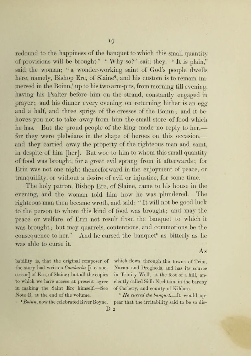 redound to the happiness of the banquet to which this small quantity of provisions will be brought.” “Why so?” said they. “It is plain,” said the woman; “ a wonder-working saint of God’s people dwells here, namely, Bishop Ere, of Slaineq, and his custom is to remain im- mersed in the Boinn,r up to his two arm-pits, from morning till evening, having his Psalter before him on the strand, constantly engaged in prayer; and his dinner every evening on returning hither is an egg and a half, and three sprigs of the cresses of the Boinn; and it be- hoves you not to take away from him the small store of food which he has. But the proud people of the king made no reply to her,— for they were plebeians in the shape of heroes on this occasion,— and they carried away the property of the righteous man and saint, in despite of him [her]. But woe to him to whom this small quantity of food was brought, for a great evil sprang from it afterwards; for Erin was not one night thenceforward in the enjoyment of peace, or tranquillity, or without a desire of evil or injustice, for some time. The holy patron, Bishop Ere, of Slaine, came to his house in the evening, and the woman told him how he was plundered. The righteous man then became wroth, and said: “ It will not be good luck to the person to whom this kind of food was brought; and may the peace or welfare of Erin not result from the banquet to which it was brought; but may quarrels, contentions, and commotions be the consequence to her.” And he cursed the banquets as bitterly as lie was able to curse it. As bability is, that the original composer of which flows through the towns of Trim, the story had written Comhurba [i. e. sue- Navan, and Drogheda, and has its source cessor] of Ere, of Slaine; but all the copies in Trinity Well, at the foot of a hill, an- to which we have access at present agree ciently called Sidli Nechtain, in the barony in making the Saint Ere himself.—See of Carbery, and county of Kildare. Note B, at the end of the volume. s He cursed the banquet It would ap- x Boinn, now the celebrated River Boyne, pear that the irritability said to be so dis- D 2