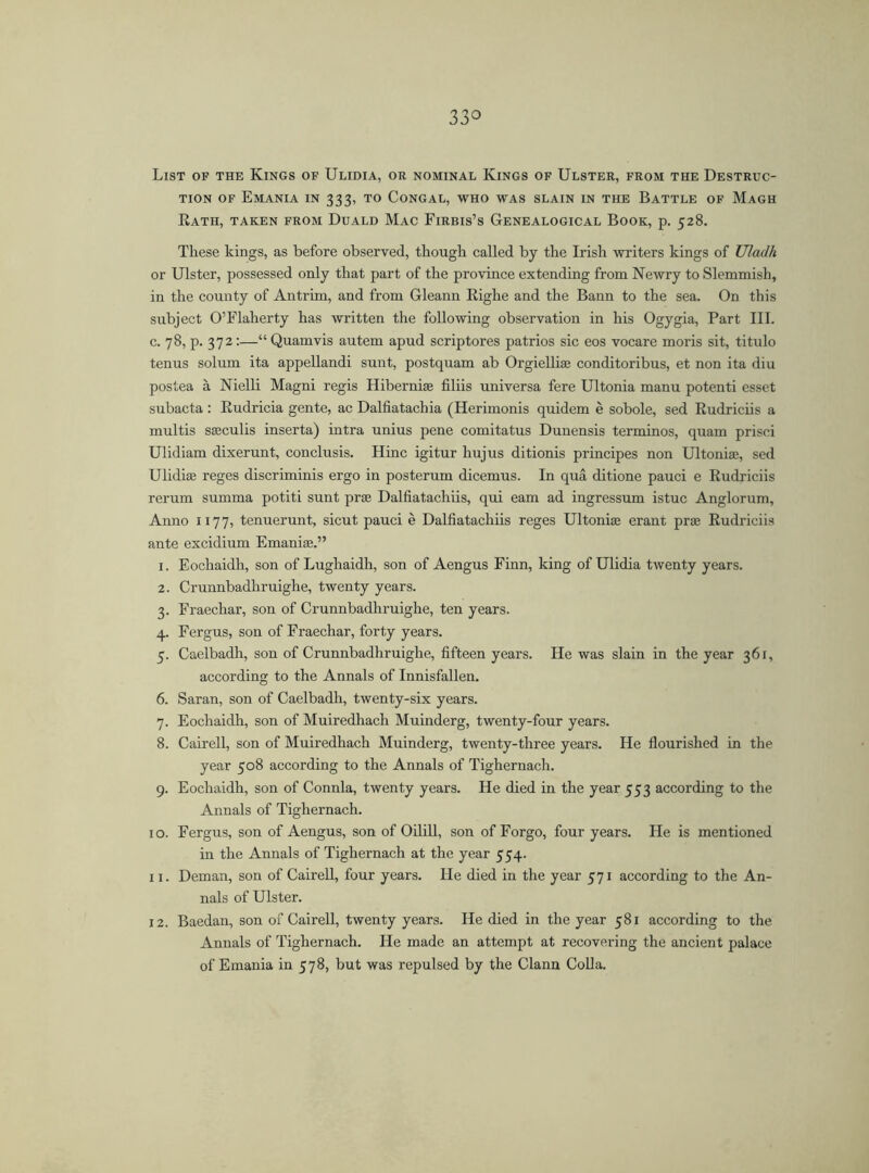 List of the Kings of Ulidia, or nominal Kings of Ulster, from the Destruc- tion OF EmANIA IN 333, TO CONGAL, WHO WAS SLAIN IN THE BATTLE OF MaGH Rath, taken from Duald Mac Firbis’s Genealogical Book, p. 528. These kings, as before observed, though called by the Irish writers kings of Uladh or Ulster, possessed only that part of the province extending from Newry to Slemmish, in the county of Antrim, and from Gleann Righe and the Bann to the sea. On this subject O’Flaherty has written the following observation in his Ogygia, Part III. c. 78, p. 372:—“ Quamvis autem apud scriptores patrios sic eos vocare moris sit, titulo tenus solum ita appellandi sunt, postquam ab Orgielliae conditoribus, et non ita diu postea á Nielli Magni regis Hibernise filiis universa fere Ultonia manu potenti esset subacta : Rudricia gente, ac Dalfiatachia (Herimonis quidem é sobole, sed Rudriciis a multis sseculis inserta) intra unius pene comitatus Dunensis terminos, quam prisci Ulidiam dixerunt, conclusis. Hinc igitur liujus ditionis principes non Ultonia;, sed Ulidia; reges discriminis ergo in posterum dicemus. In qua ditione pauci e Rudriciis rerum summa potiti sunt prae Dalfiatachiis, qui earn ad ingressum istuc Anglorum, Anno 1177, tenuerunt, sicut pauci é Dalfiatachiis reges Ultonia; erant prae Rudriciis ante excidium Emaniae.” 1. Eochaidh, son of Lughaidh, son of Aengus Finn, king of Ulidia twenty years. 2. Crunnbadhruighe, twenty years. 3. Fraechar, son of Crunnbadhruighe, ten years. 4. Fergus, son of Fraechar, forty years. 5. Caelbadh, son of Crunnbadhruighe, fifteen years. He was slain in the year 361, according to the Annals of Innisfallen. 6. Saran, son of Caelbadh, twenty-six years. 7. Eochaidh, son of Muiredhach Muinderg, twenty-four years. 8. Cairell, son of Muiredhach Muinderg, twenty-three years. He flourished in the year 508 according to the Annals of Tighernach. 9. Eochaidh, son of Connla, twenty years. He died in the year 553 according to the Annals of Tighernach. 10. Fergus, son of Aengus, son of Oilill, son of Forgo, four years. He is mentioned in the Annals of Tighernach at the year 554. 11. Deman, son of Cairell, four years. He died in the year 571 according to the An- nals of Ulster. 12. Baedan, son of Cairell, twenty years. He died in the year 581 according to the Annals of Tighernach. He made an attempt at recovering the ancient palace of Emania in 578, but was repulsed by the Clann Colla.