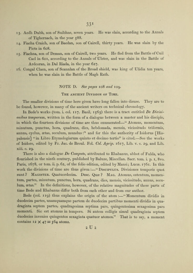 13- Aedh Dubh, son of Suibhne, seven years. He was slain, according to the Annals of Tighernacli, in the year 588. 14. Fiacha Craich, son of Baedan, son of Cairell, thirty years. He was slain by the Piets in 608. 15. Fiachna, son of Deman, son of Cairell, two years. He fled from the Battle of Cuil Cael in 601, according to the Annals of Ulster, and was slain in the Battle of Ardcoran, in Dal Riada, in the year 627. 16. Congal Claen, son of Scannlan of the Broad shield, was king of Ulidia ten years, when he was slain in the Battle of Magh Rath. NOTE D. See pages 108 and 109. The ancient Division of Time. The smaller divisions of time here given have long fallen into disuse. They are to be found, however, in many of the ancient writers on technical chronology. In Bede’s works (tom. i. col. 117. Basil, 1563) there is a tract entitled De Divisi- onibus temporum, written in the form of a dialogue between a master and his disciple, in which the fourteen divisions of time are thus enumerated—“ Atomus, momentum, minutum, punctus, hora, quadrans, dies, hebdomada, mensis, vicissitudo triformis, annus, cyclus, aetas, seculum, mundusand for this the authority of Isidorus [His- palensis] “in Libro Etymologiarum quin to et decimo tertio” is cited.—See the works of Isidore, edited by Fr. Jac. de Breul. Fol. Col. Agrip. 1617, Lib. v. c. 29, and Lib. xiii. c. 29. There is also a dialogue De Computo, attributed to Rhabanus, abbot of Fulda, who flourished in the ninth century, published by Baluze, Miscellan. Sacr. tom. i. p. 1, 8vo. Paris, 1678, or tom. ii. p. 62, of the folio edition, edited by Mansi; Lucie. 1761. In this work the divisions of time are thus given :—“ Discipulus. Divisiones temporis quot sunt ? Magister. Quatuordecim. Disc. Quae ? Mag. Atomus, ostentum, momen- tum, partes, minutum, punctus, hora, quadrans, dies, mensis, vicissitudo, annus, secu- lum, aetas.” In the definitions, however, of the relative magnitudes of these parts of time Bede and Rhabanus differ both from each other and from our author. Bede (col. 119) thus explains the origin of the atom:—“Momentum dividis in duodecim partes, unamquamque partem de duodecim partibus momenti dividis in qua- draginta septem partes, quadragesima septima pars, quingentesima sexagesima pars momenti. Sic est atomus in tempore. Si autem colligis simul quadraginta septem duodecies invenies quingentos sexaginta quatuor atomos.” That is to say, a moment contains 12 X 47 = 564 atoms. 2 U 2